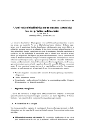 Textos sobre Sostenibilidad

89

Arquitectura bioclimática en un entorno sostenible:
buenas prácticas ediﬁcatorias
JAVIER N EILA
Madrid (España), octubre de 2000.

Los principios bioclimáticos deben aparecer como un hábito en la construcción y no como
una rareza o una excepción. Por eso se debe hablar de buenas prácticas y de buena arquitectura y no de arquitectura singular. Estas buenas prácticas deben tener como objetivo la
calidad del ambiente interior y la reducción de los efectos negativos sobre el entorno. Calidad del ambiente interior: condiciones adecuadas de temperatura, humedad, movimiento y
calidad del aire, etc. Los efectos de los ediﬁcios sobre el entorno serán función de las sustancias que desprendan, del impacto que produzca el asentamiento y de los consumos que
afecten al desarrollo sostenible del lugar. Sustancias desprendidas: sólidas (residuos sólidos
urbanos), líquidas (aguas sucias) y gaseosas (gases de combustión vinculados fundamentalmente al acondicionamiento). Impacto del asentamiento: Exceso de población, vías de acceso,
aparcamientos, destrucción de tejido vegetal, etc. Desarrollo sostenible del lugar: consumo de
agua o de otras materias primas por encima de su capacidad de renovación. Estos aspectos
anteriores se puede agrupar, por la importancia de sus efectos, en tres grandes grupos:
Aspectos energéticos (vinculados a los consumos de materias primas y a la contaminación gaseosa).
Calidad del ambiente interior.
Contaminación y medio ambiente (vinculados a las sustancias desprendidas, el impacto
del asentamiento y el desarrollo sostenible).

1. Aspectos energéticos
La visión del consumo de la energía en los ediﬁcios tiene varias vertientes. Su reducción
representa un menor coste económico para los usuarios, una menor dependencia de fuentes
limitadas, y una reducción de la contaminación vinculada a su producción.

1.1. Conservación de la energía
Una buena generación o captación de energía puede desaprovecharse por completo si el ediﬁcio no tiene una alta capacidad de conservación de la energía. A mayor conservación menor
necesidad.
Aislamiento térmico en cerramientos. Un cerramiento aislado reduce a una cuarta
parte las transferencias de calor que se producen a través de él. El aislamiento, aunque

 