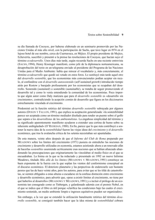 Textos sobre Sostenibilidad

9

su día llamada de Cocoyoc, por haberse elaborado en un seminario promovido por las Naciones Unidas al más alto nivel, con la participación de Sachs, que tuvo lugar en l974 en el
lujoso hotel de ese nombre, cerca de Cuernavaca, en Méjico. El propio presidente de Mejico,
Echeverría, suscribió y presentó a la prensa las resoluciones de Cocoyoc, que hacían suyo el
término ecodesarrollo. Unos días más tarde, según recuerda Sachs en una reciente entrevista
(S ACHS, 1994), Henry Kissinger manifestó, como jefe de la diplomacia norteamericana, su
desaprobación del texto en un telegrama enviado al presidente del Programa de las Naciones
Unidas para el Medio Ambiente: había que retocar el vocabulario y, más concretamente, el
término ecodesarrollo que quedó así vetado en estos foros. Lo sustituyó más tarde aquel otro
del desarrollo sostenible, que los economistas más convencionales podían aceptar sin recelo, al confundirse con el desarrollo autosostenido (self sustained growth ) introducido tiempo
atrás por Rostow y barajado profusamente por los economistas que se ocupaban del desarrollo. Sostenido (sustained ) o sostenible (sustainable ), se trataba de seguir promoviendo el
desarrollo tal y como lo venía entendiendo la comunidad de los economistas. Poco importa que algún autor como Daly matizara que para él desarrollo sostenible es «desarrollo sin
crecimiento», contradiciendo la acepción común de desarrollo que ﬁgura en los diccionarios
estrechamente vinculada al crecimiento.
Predominó así la función retórica del término desarrollo sostenible subrayada por algunos
autores (D IXON Y FALLON, 1991), que explica su aceptación generalizada: «la sostenibilidad
parece ser aceptada como un término mediador diseñado para tender un puente sobre el golfo
que separa a los desarrollistas de los ambientalistas. La engañosa simplicidad del término y
su signiﬁcado aparentemente maniﬁesto ayudaron a extender una cortina de humo sobre su
inherente ambigüedad» (O’R IORDAN, 1988). En ﬁn, parece que lo que más contribuyó a sostener la nueva idea de la sostenibilidad fueron las viejas ideas del crecimiento y el desarrollo
económico, que tras la avalancha crítica de los setenta necesitaban ser apuntaladas.
De esta manera, veinte años después de que el Informe del Club de Roma preparado por
M EADOWS sobre los límites del crecimiento (1971) pusiera en entredicho las nociones de
crecimiento y desarrollo utilizadas en economía, estamos asistiendo ahora a un renovado afán
de hacerlas sostenibles asumiendo acríticamente esas nociones que se habían aﬁanzado abandonando las preocupaciones que originariamente las vinculaban al medio físico en el que se
encuadraban. La forma en la que se ha redactado y presentado en 1992 un nuevo Informe
Meadows, titulado Más allá de los límites (M EADOWS Y M EADOWS, 1991) constituye un
buen exponente de la fuerza con la que soplan los vientos del conformismo conceptual en
el discurso económico. El deterioro planetario y las perpectivas de enderezarlo son bastante
peores que las de hace veinte años, pero los autores, para evitar que se les tilde de catastroﬁstas, se sienten obligados a estas alturas a escudarse en la confusa distinción entre crecimiento
y desarrollo económico, para advertir que, «pese a existir límites al crecimiento, no tiene por
qué haberlos al desarrollo» (M EADOWS Y M EADOWS, 1991) y a incluir el prólogo de un economista tan consagrado como es Tinbergen, y galardonado además con el premio Nobel, en
el que se indica que el libro es útil porque «clariﬁca las condiciones bajo las cuales el crecimiento sostenido, un medio ambiente limpio e ingresos equitativos pueden ser organizados».
Sin embargo, a la vez que se extendió la utilización banalmente retórica del término desarrollo sostenible, se consiguió también hacer que la idea misma de sostenibilidad cobrara

 