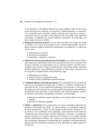 90

Cuadernos de Investigación Urbanística n o 41

se ha convertido en una práctica habitual en nuestros ediﬁcios, debe avanzar en una
mejor selección de los materiales, sus espesores y, fundamentalmente, su colocación.
En la actualidad existen materiales aislantes adecuados para aislar por el exterior el
cerramiento, para ser inyectados en las cámaras de aire, proyectados sobre superﬁcies
horizontales o moldeados para recubrir superﬁcies horizontales. No debe haber, por
tanto, ningún elemento no aislado.
Eliminación de puentes térmicos. Casi un veinte por ciento de la energía que pierde
un ediﬁcio se va a través de los puentes térmicos. Resulta imprescindible, por tanto,
poner en práctica medidas constructivas encaminadas a su eliminación o a reducir sus
efectos; como:
• Aislamiento por el exterior.
• Eliminación de hornacinas.
• Capialzados y carpinterías compactas.
Eliminación del riesgo de condensaciones intersticiales. Las condensaciones intersticiales representan una pérdida evidente de la capacidad aislante de los materiales sobre
los que se producen, que generalmente son los materiales aislantes; por ello es recomendable, para eliminar el riesgo de condensaciones intersticiales emplear materiales
aislantes equilibrados, como el poliestireno extruído o el vidrio celular, colocarlos cerca
de la cara fría o complementarlos con una barrera de vapor.
• Aislamiento por el exterior.
• Aislantes térmicos con barrera de vapor.
• Aislantes térmicos equilibrados higrotérmicamente.
Ventilación higiénica controlada permanente. En la actualidad más del cincuenta por
ciento de los intercambios de energía entre un ediﬁcio y su entorno se producen por la
renovación de aire. Con las mejoras del aislamiento, este porcentaje se incrementará.
Pero dado que la renovación de aire es imprescindible para mantener unas condiciones
del ambiente interior adecuadas, se debe proceder a una ventilación higiénica controlada, donde los intercambios correspondan exactamente a las necesidades.
• Sistemas de ventilación natural controlada a través del tiro natural en los cuartos
húmedos.
• Sistemas de ventilación regulables.
Vidrios y carpinterías. En los cerramientos, los huecos acristalados representan los
elementos térmicamente más débiles. Los vidrios aislantes son actualmente utilizados
de forma generalizada, y dentro de esta categoría también pueden utilizarse los bajo emisivos, si las condiciones son las adecuadas, o para situación de alta radiación,
combinando lunas convencionales con lunas reﬂectantes o coloreadas. Las carpinterías
pueden convertirse en los puentes térmicos de las ventanas si no se cuidan eligiendo
aquellas suﬁcientemente aislantes: PVC, aluminio con ruptura de puente térmico, madera o poliuretano. Igualmente, la hermeticidad de la carpintería evitará descontrolar el
posible sistema de ventilación controlada; por ello, debe haber un cuidado especial en
su selección.

 
