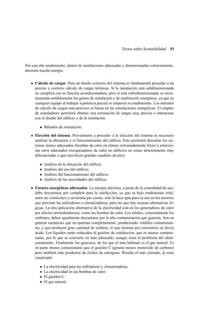 Textos sobre Sostenibilidad

93

frío con alto rendimiento, dentro de instalaciones adecuadas y dimensionadas correctamente,
ahorrará mucha energía.
Cálculo de cargas. Para un diseño correcto del sistema es fundamental proceder a un
preciso y correcto cálculo de cargas térmicas. Si la instalación está subdimensionada
no cumplirá con su función acondicionadora, pero si está sobredimensionada se incrementarán notablemente los gastos de instalación y de explotación energética, ya que en
cualquier equipo al trabajar a potencia parcial se empeora su rendimiento. Los métodos
de cálculo de cargas más precisos se basan en las simulaciones energéticas. El empleo
de simuladores permitirá obtener una estimación de cargas muy precisa e interactuar
con el diseño del ediﬁcio y de la instalación.
• Métodos de simulación.
Elección del sistema. Previamente a proceder a la elección del sistema es necesario
analizar la ubicación y el funcionamiento del ediﬁcio. Esto permitirá descartar los sistemas menos adecuados (bombas de calor en climas extremadamente fríos) o seleccionar otros adecuados (recuperadores de calor en ediﬁcios en zonas térmicamente muy
diferenciadas o que movilicen grandes caudales de aire).
•
•
•
•

Análisis de la ubicación del ediﬁcio.
Análisis del uso del ediﬁcio.
Análisis del funcionamiento del ediﬁcio.
Análisis de las necesidades del ediﬁcio.

Fuentes energéticas adecuadas. La energía eléctrica, a pesar de la comodidad de uso,
debe descartarse por completo para la calefacción, ya que su bajo rendimiento total,
entre un veinticinco y un treinta por ciento, sólo la hace apta para su uso en los motores
que precisen las enfriadoras o climatizadoras, para las que hay escasas alternativas lógicas. La otra aplicación alternativa de la electricidad está en los generadores de calor
por efectos termodinámicos, como las bombas de calor. Los sólidos, concretamente los
carbones, deben igualmente descartarse por la alta contaminación que generan. Son en
general sustancias que no queman completamente, produciendo volátiles contaminantes, y que producen gran cantidad de sulfatos, lo que termina por convertirse en lluvia
ácida. Los líquidos están reducidos al gasóleo de calefacción, que es menos contaminante, por lo que se convierte en más adecuado, aunque tiene el problema del almacenamiento. Finalmente los gaseosos, de los que el más habitual es el gas natural. Es
en parte menos contaminante que el gasóleo C (genera menos monóxido de carbono)
pero también más productor de óxidos de nitrógeno. Resulta el más cómodo, al estar
canalizado.
•
•
•
•

La electricidad para las enfriadores y climatizadoras.
La electricidad en las bombas de calor.
El gasóleo C.
El gas natural.

 