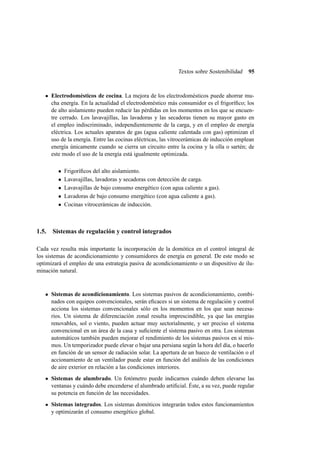 Textos sobre Sostenibilidad

95

Electrodomésticos de cocina. La mejora de los electrodomésticos puede ahorrar mucha energía. En la actualidad el electrodoméstico más consumidor es el frigoríﬁco; los
de alto aislamiento pueden reducir las pérdidas en los momentos en los que se encuentre cerrado. Los lavavajillas, las lavadoras y las secadoras tienen su mayor gasto en
el empleo indiscriminado, independientemente de la carga, y en el empleo de energía
eléctrica. Los actuales aparatos de gas (agua caliente calentada con gas) optimizan el
uso de la energía. Entre las cocinas eléctricas, las vitrocerámicas de inducción emplean
energía únicamente cuando se cierra un circuito entre la cocina y la olla o sartén; de
este modo el uso de la energía está igualmente optimizada.
•
•
•
•
•

Frigoríﬁcos del alto aislamiento.
Lavavajillas, lavadoras y secadoras con detección de carga.
Lavavajillas de bajo consumo energético (con agua caliente a gas).
Lavadoras de bajo consumo energético (con agua caliente a gas).
Cocinas vitrocerámicas de inducción.

1.5. Sistemas de regulación y control integrados
Cada vez resulta más importante la incorporación de la domótica en el control integral de
los sistemas de acondicionamiento y consumidores de energía en general. De este modo se
optimizará el empleo de una estrategia pasiva de acondicionamiento o un dispositivo de iluminación natural.

Sistemas de acondicionamiento. Los sistemas pasivos de acondicionamiento, combinados con equipos convencionales, serán eﬁcaces si un sistema de regulación y control
acciona los sistemas convencionales sólo en los momentos en los que sean necesarios. Un sistema de diferenciación zonal resulta imprescindible, ya que las energías
renovables, sol o viento, pueden actuar muy sectorialmente, y ser preciso el sistema
convencional en un área de la casa y suﬁciente el sistema pasivo en otra. Los sistemas
automáticos también pueden mejorar el rendimiento de los sistemas pasivos en sí mismos. Un temporizador puede elevar o bajar una persiana según la hora del día, o hacerlo
en función de un sensor de radiación solar. La apertura de un hueco de ventilación o el
accionamiento de un ventilador puede estar en función del análisis de las condiciones
de aire exterior en relación a las condiciones interiores.
Sistemas de alumbrado. Un fotómetro puede indicarnos cuándo deben elevarse las
ventanas y cuándo debe encenderse el alumbrado artiﬁcial. Éste, a su vez, puede regular
su potencia en función de las necesidades.
Sistemas integrados. Los sistemas domóticos integrarán todos estos funcionamientos
y optimizarán el consumo energético global.

 