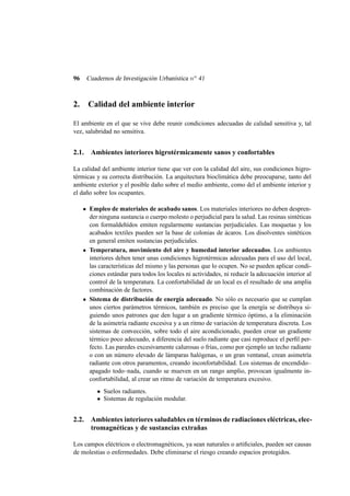 96

Cuadernos de Investigación Urbanística n o 41

2.

Calidad del ambiente interior

El ambiente en el que se vive debe reunir condiciones adecuadas de calidad sensitiva y, tal
vez, salubridad no sensitiva.

2.1. Ambientes interiores higrotérmicamente sanos y confortables
La calidad del ambiente interior tiene que ver con la calidad del aire, sus condiciones higrotérmicas y su correcta distribución. La arquitectura bioclimática debe preocuparse, tanto del
ambiente exterior y el posible daño sobre el medio ambiente, como del el ambiente interior y
el daño sobre los ocupantes.
Empleo de materiales de acabado sanos. Los materiales interiores no deben desprender ninguna sustancia o cuerpo molesto o perjudicial para la salud. Las resinas sintéticas
con formaldehídos emiten regularmente sustancias perjudiciales. Las moquetas y los
acabados textiles pueden ser la base de colonias de ácaros. Los disolventes sintéticos
en general emiten sustancias perjudiciales.
Temperatura, movimiento del aire y humedad interior adecuados. Los ambientes
interiores deben tener unas condiciones higrotérmicas adecuadas para el uso del local,
las características del mismo y las personas que lo ocupen. No se pueden aplicar condiciones estándar para todos los locales ni actividades, ni reducir la adecuación interior al
control de la temperatura. La confortabilidad de un local es el resultado de una amplia
combinación de factores.
Sistema de distribución de energía adecuado. No sólo es necesario que se cumplan
unos ciertos parámetros térmicos, también es preciso que la energía se distribuya siguiendo unos patrones que den lugar a un gradiente térmico óptimo, a la eliminación
de la asimetría radiante excesiva y a un ritmo de variación de temperatura discreta. Los
sistemas de convección, sobre todo el aire acondicionado, pueden crear un gradiente
térmico poco adecuado, a diferencia del suelo radiante que casi reproduce el perﬁl perfecto. Las paredes excesivamente calurosas o frías, como por ejemplo un techo radiante
o con un número elevado de lámparas halógenas, o un gran ventanal, crean asimetría
radiante con otros paramentos, creando inconfortabilidad. Los sistemas de encendido–
apagado todo–nada, cuando se mueven en un rango amplio, provocan igualmente inconfortabilidad, al crear un ritmo de variación de temperatura excesivo.
• Suelos radiantes.
• Sistemas de regulación modular.

2.2. Ambientes interiores saludables en términos de radiaciones eléctricas, electromagnéticas y de sustancias extrañas
Los campos eléctricos o electromagnéticos, ya sean naturales o artiﬁciales, pueden ser causas
de molestias o enfermedades. Debe eliminarse el riesgo creando espacios protegidos.

 
