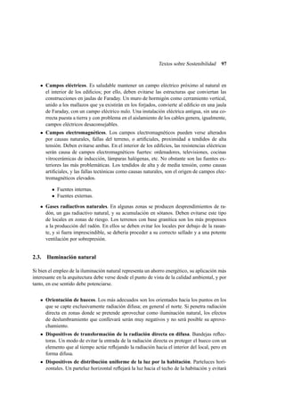 Textos sobre Sostenibilidad

97

Campos eléctricos. Es saludable mantener un campo eléctrico próximo al natural en
el interior de los ediﬁcios; por ello, deben evitarse las estructuras que conviertan las
construcciones en jaulas de Faraday. Un muro de hormigón como cerramiento vertical,
unido a los mallazos que ya existirán en los forjados, convierte al ediﬁcio en una jaula
de Faraday, con un campo eléctrico nulo. Una instalación eléctrica antigua, sin una correcta puesta a tierra y con problema en el aislamiento de los cables genera, igualmente,
campos eléctricos desaconsejables.
Campos electromagnéticos. Los campos electromagnéticos pueden verse alterados
por causas naturales, fallas del terreno, o artiﬁciales, proximidad a tendidos de alta
tensión. Deben evitarse ambas. En el interior de los ediﬁcios, las resistencias eléctricas
serán causa de campos electromagnéticos fuertes: ordenadores, televisiones, cocinas
vitrocerámicas de inducción, lámparas halógenas, etc. No obstante son las fuentes exteriores las más problemáticas. Los tendidos de alta y de media tensión, como causas
artiﬁciales, y las fallas tectónicas como causas naturales, son el origen de campos electromagnéticos elevados.
• Fuentes internas.
• Fuentes externas.
Gases radiactivos naturales. En algunas zonas se producen desprendimientos de radón, un gas radiactivo natural, y su acumulación en sótanos. Deben evitarse este tipo
de locales en zonas de riesgo. Los terrenos con base granítica son los más propensos
a la producción del radón. En ellos se deben evitar los locales por debajo de la rasante, y si fuera imprescindible, se debería proceder a su correcto sellado y a una potente
ventilación por sobrepresión.

2.3. Iluminación natural
Si bien el empleo de la iluminación natural representa un ahorro energético, su aplicación más
interesante en la arquitectura debe verse desde el punto de vista de la calidad ambiental, y por
tanto, en ese sentido debe potenciarse.
Orientación de huecos. Los más adecuados son los orientados hacia los puntos en los
que se capte exclusivamente radiación difusa; en general el norte. Si penetra radiación
directa en zonas donde se pretende aprovechar como iluminación natural, los efectos
de deslumbramiento que conllevará serán muy negativos y no será posible su aprovechamiento.
Dispositivos de transformación de la radiación directa en difusa. Bandejas reﬂectoras. Un modo de evitar la entrada de la radiación directa es proteger el hueco con un
elemento que al tiempo actúe reﬂejando la radiación hacia el interior del local, pero en
forma difusa.
Dispositivos de distribución uniforme de la luz por la habitación. Parteluces horizontales. Un parteluz horizontal reﬂejará la luz hacia el techo de la habitación y evitará

 