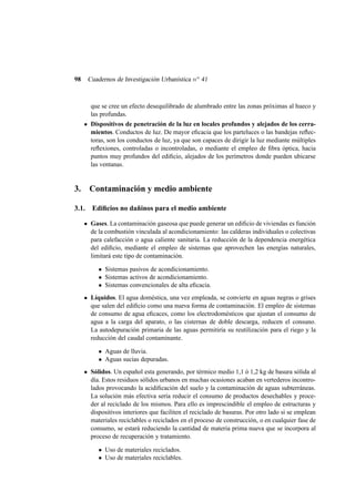 98

Cuadernos de Investigación Urbanística n o 41

que se cree un efecto desequilibrado de alumbrado entre las zonas próximas al hueco y
las profundas.
Dispositivos de penetración de la luz en locales profundos y alejados de los cerramientos. Conductos de luz. De mayor eﬁcacia que los parteluces o las bandejas reﬂectoras, son los conductos de luz, ya que son capaces de dirigir la luz mediante múltiples
reﬂexiones, controladas o incontroladas, o mediante el empleo de ﬁbra óptica, hacia
puntos muy profundos del ediﬁcio, alejados de los perímetros donde pueden ubicarse
las ventanas.

3.

Contaminación y medio ambiente

3.1. Ediﬁcios no dañinos para el medio ambiente
Gases. La contaminación gaseosa que puede generar un ediﬁcio de viviendas es función
de la combustión vinculada al acondicionamiento: las calderas individuales o colectivas
para calefacción o agua caliente sanitaria. La reducción de la dependencia energética
del ediﬁcio, mediante el empleo de sistemas que aprovechen las energías naturales,
limitará este tipo de contaminación.
• Sistemas pasivos de acondicionamiento.
• Sistemas activos de acondicionamiento.
• Sistemas convencionales de alta eﬁcacia.
Líquidos. El agua doméstica, una vez empleada, se convierte en aguas negras o grises
que salen del ediﬁcio como una nueva forma de contaminación. El empleo de sistemas
de consumo de agua eﬁcaces, como los electrodomésticos que ajustan el consumo de
agua a la carga del aparato, o las cisternas de doble descarga, reducen el consuno.
La autodepuración primaria de las aguas permitiría su reutilización para el riego y la
reducción del caudal contaminante.
• Aguas de lluvia.
• Aguas sucias depuradas.
Sólidos. Un español esta generando, por térmico medio 1,1 ó 1,2 kg de basura sólida al
día. Estos residuos sólidos urbanos en muchas ocasiones acaban en vertederos incontrolados provocando la acidiﬁcación del suelo y la contaminación de aguas subterráneas.
La solución más efectiva sería reducir el consumo de productos desechables y proceder al reciclado de los mismos. Para ello es imprescindible el empleo de estructuras y
dispositivos interiores que faciliten el reciclado de basuras. Por otro lado si se emplean
materiales reciclables o reciclados en el proceso de construcción, o en cualquier fase de
consumo, se estará reduciendo la cantidad de materia prima nueva que se incorpora al
proceso de recuperación y tratamiento.
• Uso de materiales reciclados.
• Uso de materiales reciclables.

 