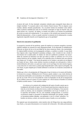 10

Cuadernos de Investigación Urbanística n o 42

el precio del suelo. Se han intentado variopintos métodos para conseguirlo hasta ahora sin
ningún resultado. Y no pasaría nada si estos intentos fueran inocuos. Pero en algunos casos
resultan, además, bastante perjudiciales. Así, un primer intento de considerar como urbanizable la práctica totalidad del suelo de un término municipal en lugar de hacerlo sólo con
aquel terreno con ‘vocación’ de urbano, se remató con reducir a un mínimo las posibilidad
de excluir un suelo de la urbanización. Y, en concreto, el de excluirlo por razones de racionalidad del planeamiento. ¿Cómo se puede controlar la extensión de la urbanización si resulta
legalmente imposible hacerlo con la legislación que se ha aprobado?

Interés de concentrar la población
La progresiva invasión de las periferias, aparte de implicar un consumo energético creciente,
signiﬁca también un consumo de suelo desproporcionado. Se ha detectado la multiplicación
hasta por un factor de tres en la movilidad de las áreas extensivas frente a las concentradas.
Es imprescindible terminar con la propaganda ecológica, o cambiar su sentido. Lo que desde
hace algunos años vengo llamando la paradoja ecológica, viene viciando de raíz y desde el
movimiento de la ciudad jardín, los ideales de vida de la población occidental. Las necesidades de consumo de naturaleza son tales que ahora ya nadie se conforma con vivir en los
centros históricos de las ciudades, donde en los reducidos pisos el urbanita tenía una relación
muy lejana con ‘el campo’. Una maceta de geranios en la ventana y una jaula con un jilguero
en el patio de luces. Ahora, como mínimo, necesita un adosado con mini-parcela a veinte ó
treinta kilómetros del centro, un cuatro por cuatro con el cual llega a los más remotos lugares,
y una colección en veinte tomos (¡cuánto papel desperdiciado!) sobre especies protegidas. De
esta forma, su gran simpatía por el medio ambiente le convierte en el máximo consumidor de
ese medio.
Habría que volver a las propuestas de Ortega para el que la técnica es la esencia del hombre.
La lectura de su ensayo «Meditación de la Técnica» puede conducir a una visión distinta de
las relaciones del hombre con la naturaleza. En realidad se trata de la transcripción de un curso
que dio en el año 1933 en la Universidad de verano de Santander (el año de la inauguración
de sus célebres cursos de verano). El curso empieza así: «Sin la técnica el hombre no existiría
ni habría existido nunca». Y más adelante aﬁrma:
«La técnica es lo contrario de la adaptación del sujeto al medio, puesto que es
la adaptación del medio al sujeto. Ya esto bastaría para hacernos sospechar que se
trata de un movimiento en dirección inversa a todos los biológicos. Esta reacción
contra su entorno, este no resignarse contentándose con lo que el mundo es, es
lo especíﬁco del hombre. Por eso, aun estudiado zoológicamente, se reconoce
su presencia cuando se encuentra la naturaleza deformada; por ejemplo, cuando
se encuentran piedras labradas, con pulimento o sin él, es decir, utensilios. Un
hombre sin técnica, es decir, sin reacción contra el medio, no es un hombre».
Por supuesto que este pensamiento, como muchos otros de Ortega tiene una carga polémica
muy fuerte, y nos pone directamente en el corazón de la discusión. Ahí radica precisamente

 