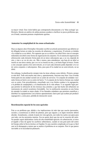 Textos sobre Sostenibilidad

11

su mayor virtud. Esta visión habría que contraponerla directamente a la ‘falsa ecología’ publicitaria. Quizás un análisis de ambas posturas ayudara a clariﬁcar no pocos problemas que,
en el fondo, sustentan posturas simplemente egoístas.

Aumentar la complejidad de las zonas urbanizadas
Hace ya algunos años Christopher Alexander escribió un artículo premonitorio que debería ser
de obligada lectura en todas las escuelas de urbanismo y arquitectura. El artículo se titulaba
«La ciudad no es un árbol». Por supuesto que no se refería a un árbol físico sino al concepto
mátemático de árbol como forma de organización de conjuntos. En el sistema de organización
arborescente cada elemento forma parte de un único subconjunto que, a su vez, depende de
otro, y éste a su vez de otro, etc. Más o menos, para entendernos, una hoja de un árbol se
inserta en una única ramita, que a su vez se inserta en otra, y así hasta llegar al tronco. Frente
a este concepto oponía el de semi-retículo, en el cual cada elemento podía depender a la vez
de varios conjuntos o subconjuntos. Bien, pues para él la ciudad era un semi-retículo, no un
árbol.
Sin embargo, la planiﬁcación siempre trata las áreas urbanas como árboles. Primero, porque
es más fácil. Todo está mucho más claro y, aparentemente, funciona muy bien. Una vivienda
forma parte de una unidad vecinal con su centro de servicios. Un conjunto de unidades vecinales forma un barrio con su centro de barrio. Y el conjunto de los barrios forman una ciudad
con su centro. Este procedimiento, exacerbado casi a sus límites conduce a la segregación,
a la pérdida de complejidad y a la banalización de la vida urbana. Y en segundo lugar porque permite la utilización de dos técnicas muy potentes y que han hecho del urbanismo un
instrumento de control económico formidable. Así, la zoniﬁcación encuentra en esta forma
de entender la ciudad su mejor aliado. O los llamados estándares que permiten cuantiﬁcar y
distribuir los equipamientos con criterios aparentemente claros pero que acaban por producir
segregación o, como poco, pérdida de interacción social.

Reordenación espacial de los usos agrícolas
Éste es un problema que, debido a las implicaciones de todo tipo que suscita (personales,
sociales y económicas) es difícil de plantear, pero que alguien y en algún momento deberá
abordar. Actualmente, y desde el punto de vista agrícola, casi todos los suelos son aptos para
casi todo, con las necesarias mejoras. Eso no quiere decir que ésa sea la vocación del suelo.
No pueden seguir dedicándose suelos de alta rentabilidad agrícola a la urbanización, ni otros
al regadío a base de agotar los acuíferos subterráneos, cuando en una gran parte del centro
de Europa sobra la lluvia (incluso en España). Es una cuestión complicada en la que es fácil
caer en la demagogia a menos que se analice el problema en su conjunto. Pero lo que parece
inevitable es la necesidad de plantearlo.

 