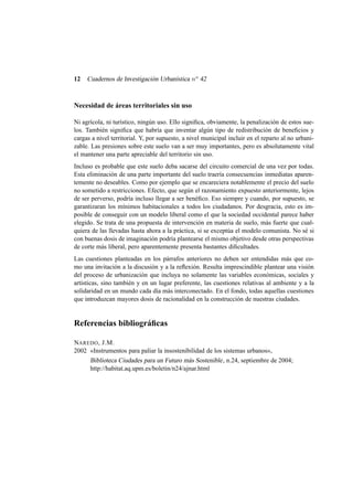12

Cuadernos de Investigación Urbanística n o 42

Necesidad de áreas territoriales sin uso
Ni agrícola, ni turístico, ningún uso. Ello signiﬁca, obviamente, la penalización de estos suelos. También signiﬁca que habría que inventar algún tipo de redistribución de beneﬁcios y
cargas a nivel territorial. Y, por supuesto, a nivel municipal incluir en el reparto al no urbanizable. Las presiones sobre este suelo van a ser muy importantes, pero es absolutamente vital
el mantener una parte apreciable del territorio sin uso.
Incluso es probable que este suelo deba sacarse del circuito comercial de una vez por todas.
Esta eliminación de una parte importante del suelo traería consecuencias inmediatas aparentemente no deseables. Como por ejemplo que se encareciera notablemente el precio del suelo
no sometido a restricciones. Efecto, que según el razonamiento expuesto anteriormente, lejos
de ser perverso, podría incluso llegar a ser benéﬁco. Eso siempre y cuando, por supuesto, se
garantizaran los mínimos habitacionales a todos los ciudadanos. Por desgracia, esto es imposible de conseguir con un modelo liberal como el que la sociedad occidental parece haber
elegido. Se trata de una propuesta de intervención en materia de suelo, más fuerte que cualquiera de las llevadas hasta ahora a la práctica, si se exceptúa el modelo comunista. No sé si
con buenas dosis de imaginación podría plantearse el mismo objetivo desde otras perspectivas
de corte más liberal, pero aparentemente presenta bastantes diﬁcultades.
Las cuestiones planteadas en los párrafos anteriores no deben ser entendidas más que como una invitación a la discusión y a la reﬂexión. Resulta imprescindible plantear una visión
del proceso de urbanización que incluya no solamente las variables económicas, sociales y
artísticas, sino también y en un lugar preferente, las cuestiones relativas al ambiente y a la
solidaridad en un mundo cada día más interconectado. En el fondo, todas aquellas cuestiones
que introduzcan mayores dosis de racionalidad en la construcción de nuestras ciudades.

Referencias bibliográﬁcas
NAREDO , J.M.
2002 «Instrumentos para paliar la insostenibilidad de los sistemas urbanos»,
Biblioteca Ciudades para un Futuro más Sostenible , n.24, septiembre de 2004;
http://habitat.aq.upm.es/boletin/n24/ajnar.html

 