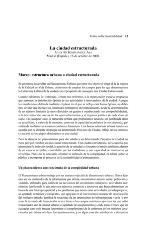 Textos sobre Sostenibilidad

13

La ciudad estructurada
AGUSTÍN H ERNÁNDEZ A JA
Madrid (España), 16 de octubre de 2000.

Marco: estructura urbana o ciudad estructurada
Si queremos desarrollar un Planeamiento Urbano que entre sus objetivos tenga el de la mejora
de la Calidad de Vida Urbana, deberemos de ampliar los campos para los que determinamos
la Estructura Urbana de la ciudad con el propósito de conseguir una Ciudad Estructurada.
Cuando hablamos de Estructura Urbana nos referimos a la organización espacial propuesta
que pretende la distribución óptima de las actividades e intercambios de la ciudad. Aunque
la consideramos deﬁnida mediante el plano en el que se reﬂeja esta forma óptima, no debemos olvidar que incluye los contenidos normativos del planeamiento, desde la determinación
de un número limitado de usos (divididos en grados y estableciendo sus compatibilidades),
a la determinación precisa de los aprovechamientos y el régimen jurídico de cada clase de
suelo. En cualquier caso la estructura urbana que proponemos necesita ser justiﬁcada tanto
en su utilidad, a través de la memoria, como en la capacidad económica de ser ejecutada, garantizada mediante un estudio económico ﬁnanciero. Una buena estructura urbana resulta ser
aquella que es útil para desplegar un determinado Proyecto de Ciudad, reﬂejo de los intereses
(y pactos) de los grupos dominantes en esa ciudad.
Pero la eﬁcacia del planeamiento para dar cabida a un determinado Proyecto de Ciudad no
tiene por qué concluir en una ciudad estructurada. Una ciudad estructurada, sería aquella que
garantizase la cohesión social, la gestión de la variedad y el respeto al medio ambiente, dentro
de un espacio accesible, controlable por los ciudadanos y con capacidad de mantenerse en
el tiempo. Para ello es necesario afrontar la inclusión de la complejidad, el debate sobre lo
público e incorporar el proyecto de la sostenibilidad al planeamiento.

Un planeamiento con conciencia de la complejidad urbana
El Planeamiento urbano trabaja con un número reducido de dimensiones urbanas. Si nos ﬁjamos en los contenidos de la información que utiliza, encontramos análisis sobre: población y
vivienda, utilizados para justiﬁcar las decisiones del crecimiento residencial; actividades económicas (uniﬁcando lo que antes era industria, comercio y terciario), que busca determinar las
bases de una futura prosperidad y los problemas que tienen estas actividades para desplegarse;
un apartado de tráﬁco y transportes, que apoyado en el crecimiento constante de la utilización
del vehículo privado, justiﬁca la necesidad de las operaciones de infraestructura viaria (y por
tanto la demanda de ﬁnanciación extra). Junto a los campos anteriores aparecen los que están
relacionados con la calidad urbana: el apartado de equipamientos y el de zonas verdes, que en
cualquier caso sólo buscan determinar el cumplimiento de la cobertura de los mínimos dotacionales que deben satisfacer los ayuntamientos, y en algún caso dar satisfacción a demandas

 