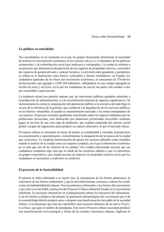 Textos sobre Sostenibilidad

15

Lo público en entredicho
Nos encontramos en un momento en el que los grupos dominantes determinan la necesidad
de acelerar la concentración económica en los sectores eﬁcaces y el abandono de las políticas
asistenciales y de redistribución social (por ineﬁcaces y retrógradas). La ciudad se enfrenta a
un proyecto que determina la desaparición de los espacios de propiedad colectiva, sustituidos
por espacios de gestión privada y carácter lucrativo. La división entre ganadores y perdedores
se reﬂeja en la dualización entre barrios vulnerables y barrios triunfadores; en España, los
ciudadanos apartados de los frutos del crecimiento económico, se concentran en 374 barrios
desfavorecidos que agrupan a 2.895.204 habitantes, reﬂejándose en una ciudad segregada en
niveles de renta y servicios, en la que los ciudadanos de una de sus partes sólo acuden a otra
por casualidad o equivocación.
La tendencia actual nos permite suponer que las inversiones públicas quedarán reducidas a
la producción de infraestructuras y a la recualiﬁcación puntual de espacios signiﬁcativos. Se
incrementarán la cesión (o enajenación) del patrimonio público a la iniciativa privada (bajo la
excusa de la eﬁciencia de la gestión), que conducirá a la degradación de los servicios públicos
en los barrios vulnerables, al quedar su mantenimiento asociado a las rentas (marginadas) de
sus usuarios. El proceso resultará igualmente esterilizante sobre los espacios habitados por las
poblaciones favorecidas, sólo abastecidos por dotaciones privatizadas (accesibles mediante
pago) al servicio de una sola capa de población, que acabará enajenada del entorno social
global, incapaz de organizarse para producir un espacio alternativo al que el mercado ofrece.
El espacio urbano se encuentra en trance de perder su complejidad y variedad, al propiciarse
su concentración y especialización, vislumbrándose la desaparición de la esencia de la ciudad
que conocemos. La simplista determinación de apoyar los sectores deﬁnidos como rentables
impide el análisis de la ciudad como un conjunto complejo, en el que la dimensión económica
no es más que uno de los factores de su calidad. Una ciudad cohesionada necesita que sus
ciudadanos compartan algo más que la salida de las carreteras radiales o que se estructuren
en grupos corporativos, una ciudad necesita de espacios de propiedad colectiva en la que los
ciudadanos se encuentren y reaﬁrmen su condición.

El proyecto de la Sostenibilidad
El planeta se halla enfrentado a su mayor reto, la constatación de los límites planetarios, la
conciencia de los límites ambientales y que la actividad humana comienza a alterar las condiciones de habitabilidad del planeta. Nos encontramos enfrentados a los límites del crecimiento
y por tanto a la inevitable sustitución del Proyecto Urbano-industrial basado en el crecimiento
indeﬁnido. Es necesario internalizar en el planeamiento urbano la conciencia del rebasamiento de los límites ecológicos del planeta, la sustitución del paradigma del crecimiento por el de
la sostenibilidad deberá producir antes o después una transformación inevitable de la sociedad
urbana, si no deseamos que ésta sea catastróﬁca será necesario dotarnos de un nuevo Proyecto urbano, que guíe el cambio de paradigma. Este nuevo Proyecto urbano necesitará producir
una transformación en la jerarquía y forma de las actuales estructuras urbanas, implicará la

 