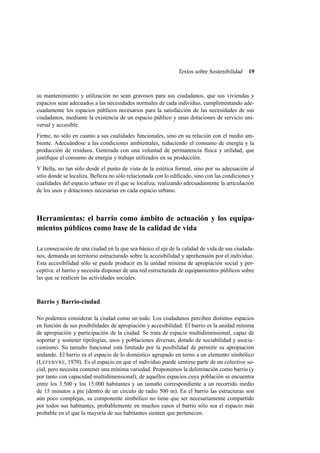 Textos sobre Sostenibilidad

19

su mantenimiento y utilización no sean gravosos para sus ciudadanos, que sus viviendas y
espacios sean adecuados a las necesidades normales de cada individuo, cumplimentando adecuadamente los espacios públicos necesarios para la satisfacción de las necesidades de sus
ciudadanos, mediante la existencia de un espacio público y unas dotaciones de servicio universal y accesible.
Firme, no sólo en cuanto a sus cualidades funcionales, sino en su relación con el medio ambiente. Adecuándose a las condiciones ambientales, reduciendo el consumo de energía y la
producción de residuos. Generada con una voluntad de permanencia física y utilidad, que
justiﬁque el consumo de energía y trabajo utilizados en su producción.
Y Bella, no tan sólo desde el punto de vista de la estética formal, sino por su adecuación al
sitio donde se localiza. Belleza no sólo relacionada con lo ediﬁcado, sino con las condiciones y
cualidades del espacio urbano en el que se localiza, realizando adecuadamente la articulación
de los usos y dotaciones necesarias en cada espacio urbano.

Herramientas: el barrio como ámbito de actuación y los equipamientos públicos como base de la calidad de vida
La consecución de una ciudad en la que sea básico el eje de la calidad de vida de sus ciudadanos, demanda un territorio estructurado sobre la accesibilidad y aprehensión por el individuo.
Esta accesibilidad sólo se puede producir en la unidad mínima de apropiación social y perceptiva: el barrio y necesita disponer de una red estructurada de equipamientos públicos sobre
las que se realicen las actividades sociales.

Barrio y Barrio-ciudad
No podemos considerar la ciudad como un todo. Los ciudadanos perciben distintos espacios
en función de sus posibilidades de apropiación y accesibilidad. El barrio es la unidad mínima
de apropiación y participación de la ciudad. Se trata de espacio multidimensional, capaz de
soportar y sostener tipologías, usos y poblaciones diversas, dotado de sociabilidad y asociacionismo. Su tamaño funcional está limitado por la posibilidad de permitir su apropiación
andando. El barrio es el espacio de lo doméstico agrupado en torno a un elemento simbólico
(L EFEBVRE, 1970). Es el espacio en que el individuo puede sentirse parte de un colectivo social, pero necesita contener una mínima variedad. Proponemos la delimitación como barrio (y
por tanto con capacidad multidimensional), de aquellos espacios cuya población se encuentra
entre los 3.500 y los 15.000 habitantes y un tamaño correspondiente a un recorrido medio
de 15 minutos a pie (dentro de un círculo de radio 500 m). En el barrio las estructuras son
aún poco complejas, su componente simbólico no tiene que ser necesariamente compartido
por todos sus habitantes, probablemente en muchos casos el barrio sólo sea el espacio más
probable en el que la mayoría de sus habitantes sienten que pertenecen.

 