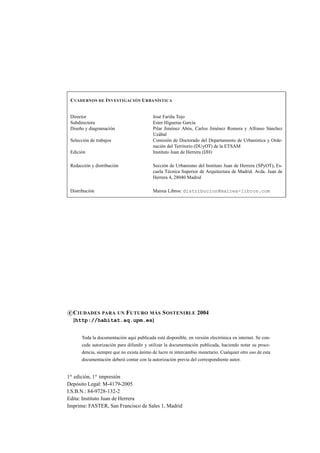 C UADERNOS DE I NVESTIGACIÓN U RBANÍSTICA
Director
Subdirectora
Diseño y diagramación
Selección de trabajos
Edición

José Fariña Tojo
Ester Higueras García
Pilar Jiménez Abós, Carlos Jiménez Romera y Alfonso Sánchez
Uzábal
Comisión de Doctorado del Departamento de Urbanística y Ordenación del Territorio (DUyOT) de la ETSAM
Instituto Juan de Herrera (IJH)

Redacción y distribución

Sección de Urbanismo del Instituto Juan de Herrera (SPyOT), Escuela Técnica Superior de Arquitectura de Madrid. Avda. Juan de
Herrera 4, 28040 Madrid

Distribución

Mairea Libros: distribucion@mairea-libros.com

c C IUDADES

PARA UN

F UTURO MÁS S OSTENIBLE 2004

[http://habitat.aq.upm.es]
Toda la documentación aquí publicada está disponible, en versión electrónica en internet. Se concede autorización para difundir y utilizar la documentación publicada, haciendo notar su procedencia, siempre que no exista ánimo de lucro ni intercambio monetario. Cualquier otro uso de esta
documentación deberá contar con la autorización previa del correspondiente autor.

1a edición, 1a impresión
Depósito Legal: M-4179-2005
I.S.B.N.: 84-9728-132-2
Edita: Instituto Juan de Herrera
Imprime: FASTER, San Francisco de Sales 1, Madrid

 