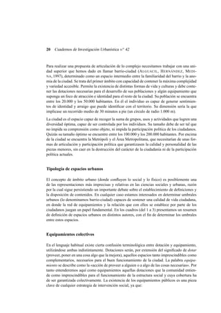 20

Cuadernos de Investigación Urbanística n o 42

Para realizar una propuesta de articulación de lo complejo necesitamos trabajar con una unidad superior que hemos dado en llamar barrio-ciudad (A LGUACIL , H ERNÁNDEZ , M EDI NA, 1997), determinado como un espacio intermedio entre la familiaridad del barrio y la anomia de la ciudad. Se trata del primer ámbito con capacidad de contener la máxima complejidad
y variedad accesible. Permite la existencia de distintas formas de vida y culturas y debe contener las dotaciones necesarias para el desarrollo de sus poblaciones y algún equipamiento que
suponga un foco de atracción e identidad para el resto de la ciudad. Su población se encuentra
entre los 20.000 y los 50.000 habitantes. En él el individuo es capaz de generar sentimientos de identidad y arraigo que puede identiﬁcar con el territorio. Su dimensión sería la que
implicase un recorrido medio de 30 minutos a pie (un círculo de radio 1.000 m).
La ciudad es el espacio capaz de recoger la suma de grupos, usos y actividades que logren una
diversidad óptima, capaz de ser controlada por los individuos. Su tamaño debe de ser tal que
no impida su comprensión como objeto, ni impida la participación política de los ciudadanos.
Quizás su tamaño óptimo se encuentre entre los 100.000 y los 200.000 habitantes. Por encima
de la ciudad se encuentra la Metrópoli y el Área Metropolitana, que necesitarían de unas formas de articulación y participación política que garantizasen la calidad y personalidad de las
piezas menores, sin caer en la destrucción del carácter de la ciudadanía ni de la participación
política actuales.

Tipología de espacios urbanos
El concepto de ámbito urbano (donde conﬂuyen lo social y lo físico) es posiblemente una
de las representaciones más imprecisas y relativas en las ciencias sociales y urbanas, razón
por la cual sigue persistiendo un importante debate sobre el establecimiento de deﬁniciones y
la disposición de contenidos. En cualquier caso estamos interesados en determinar umbrales
urbanos (lo denominamos barrio-ciudad) capaces de sostener una calidad de vida ciudadana,
en donde la red de equipamientos y la relación que con ellos se establece por parte de los
ciudadanos juegan un papel fundamental. En los cuadros (del 1 a 3) presentamos un resumen
de deﬁnición de espacios urbanos en distintos autores, con el ﬁn de determinar los umbrales
entre estos espacios.

Equipamientos colectivos
En el lenguaje habitual existe cierta confusión terminológica entre dotación y equipamiento,
utilizándose ambas indistintamente. Dotaciones serán, por extensión del signiﬁcado de dotar
(proveer, poner en una cosa algo que la mejora), aquellos espacios tanto imprescindibles como
complementarios, necesarios para el buen funcionamiento de la ciudad. La palabra equipamiento se describe como la «acción de proveer a alguien o a algo de las cosas necesarias». Por
tanto entenderemos aquí como equipamientos aquellas dotaciones que la comunidad entiende como imprescindibles para el funcionamiento de la estructura social y cuya cobertura ha
de ser garantizada colectivamente. La existencia de los equipamientos públicos es una pieza
clave de cualquier estrategia de intervención social, ya que:

 