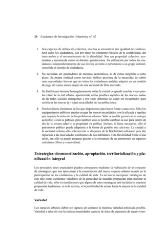 24

Cuadernos de Investigación Urbanística n o 42

1.

Son espacios de utilización colectiva, en ellos se encuentran (en igualdad de condiciones) todos los ciudadanos, son por tanto los elementos básicos de la sociabilidad, del
intercambio y el reconocimiento de la alteralidad. Son una propiedad colectiva, acumulada y reconocida como tal durante generaciones. Su utilización por todos los ciudadanos independientemente de sus niveles de renta o pertenencia a un grupo cultural,
consolida el sentido de ciudadanía.

2.

No necesitan ser generadores de recursos económicos, ni de éxitos tangibles a corto
plazo. Su propia realidad como servicio público proviene de la necesidad de cubrir
unas necesidades básicas que no todos los ciudadanos podrían adquirir en un modelo
de pago de costos reales propio de una sociedad de libre mercado.

3.

Se distribuyen bastante homogéneamente sobre la ciudad ocupando muchas veces puntos clave de la red urbana, apareciendo como posibles soportes de los nuevos nodos
de las redes sociales emergentes y por tanto deberían de poder ser recuperados para
satisfacer las nuevas (y viejas) necesidades de las poblaciones.

4.

Son los únicos elementos de los que disponemos para hacer frente a una crisis. Sólo los
equipamientos públicos pueden acoger las nuevas necesidades, con la eﬁcacia y rapidez
que requiere la solución de los problemas urbanos. Sólo es posible garantizar un colegio
accesible si éste es público, pero también sólo es posible cambiar su uso para centro de
día de la tercera edad si su propiedad es pública. Incluso, si fuese necesario, sólo el
patrimonio público puede adaptarse a la forma de gestión más eﬁciente. La ciudad y
la sociedad urbana sólo sobrevivirán si disponen de la ﬂexibilidad suﬁciente para dar
repuestas a las necesidades cambiantes de sus habitantes. Esta ﬂexibilidad frente a una
crisis, tan sólo se puede asegurar gracias a la existencia de un patrimonio de espacios
colectivos (libres y construidos).

Estrategias: desmonetización, apropiación, territorialización y planiﬁcación integral
Los principios antes enunciados pueden conseguirse mediante la realización de un conjunto
de estrategias, que nos aproximen a la construcción del nuevo espacio urbano basado en la
participación de los ciudadanos y la calidad de vida. Es necesario incorporar estrategias de
este tipo como elementos valedores de la capacidad de nuestras propuestas para mejorar la
calidad de vida, sólo si consideramos que alguna de estas estrategias está incluida en nuestras
propuestas tendremos, si no la certeza, sí la posibilidad de actuar hacia la mejora de la calidad
de vida.

Variedad
Los espacios urbanos deben ser capaces de contener la máxima variedad articulada posible.
Variedad y relación son las únicas propiedades capaces de dotar de esperanza de supervivien-

 