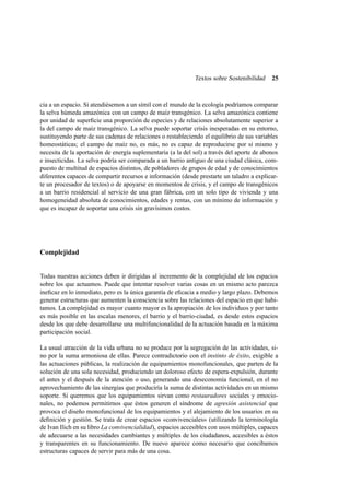 Textos sobre Sostenibilidad

25

cia a un espacio. Si atendiésemos a un símil con el mundo de la ecología podríamos comparar
la selva húmeda amazónica con un campo de maíz transgénico. La selva amazónica contiene
por unidad de superﬁcie una proporción de especies y de relaciones absolutamente superior a
la del campo de maíz transgénico. La selva puede soportar crisis inesperadas en su entorno,
sustituyendo parte de sus cadenas de relaciones o restableciendo el equilibrio de sus variables
homeostáticas; el campo de maíz no, es más, no es capaz de reproducirse por sí mismo y
necesita de la aportación de energía suplementaria (a la del sol) a través del aporte de abonos
e insecticidas. La selva podría ser comparada a un barrio antiguo de una ciudad clásica, compuesto de multitud de espacios distintos, de pobladores de grupos de edad y de conocimientos
diferentes capaces de compartir recursos e información (desde prestarte un taladro a explicarte un procesador de textos) o de apoyarse en momentos de crisis, y el campo de transgénicos
a un barrio residencial al servicio de una gran fábrica, con un solo tipo de vivienda y una
homogeneidad absoluta de conocimientos, edades y rentas, con un mínimo de información y
que es incapaz de soportar una crisis sin gravísimos costos.

Complejidad

Todas nuestras acciones deben ir dirigidas al incremento de la complejidad de los espacios
sobre los que actuamos. Puede que intentar resolver varias cosas en un mismo acto parezca
ineﬁcaz en lo inmediato, pero es la única garantía de eﬁcacia a medio y largo plazo. Debemos
generar estructuras que aumenten la consciencia sobre las relaciones del espacio en que habitamos. La complejidad es mayor cuanto mayor es la apropiación de los individuos y por tanto
es más posible en las escalas menores, el barrio y el barrio-ciudad, es desde estos espacios
desde los que debe desarrollarse una multifuncionalidad de la actuación basada en la máxima
participación social.
La usual atracción de la vida urbana no se produce por la segregación de las actividades, sino por la suma armoniosa de ellas. Parece contradictorio con el instinto de éxito, exigible a
las actuaciones públicas, la realización de equipamientos monofuncionales, que parten de la
solución de una sola necesidad, produciendo un doloroso efecto de espera-expulsión, durante
el antes y el después de la atención o uso, generando una deseconomía funcional, en el no
aprovechamiento de las sinergias que produciría la suma de distintas actividades en un mismo
soporte. Si queremos que los equipamientos sirvan como restauradores sociales y emocionales, no podemos permitirnos que éstos generen el síndrome de agresión asistencial que
provoca el diseño monofuncional de los equipamientos y el alejamiento de los usuarios en su
deﬁnición y gestión. Se trata de crear espacios «convivenciales» (utilizando la terminología
de Ivan Ilich en su libro La convivencialidad), espacios accesibles con usos múltiples, capaces
de adecuarse a las necesidades cambiantes y múltiples de los ciudadanos, accesibles a éstos
y transparentes en su funcionamiento. De nuevo aparece como necesario que concibamos
estructuras capaces de servir para más de una cosa.

 
