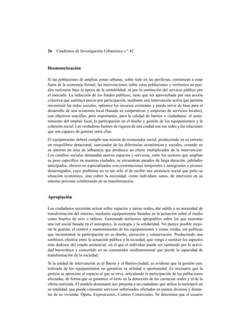 26

Cuadernos de Investigación Urbanística n o 42

Desmonetización
Si las poblaciones de amplias zonas urbanas, sobre todo en las periferias, comienzan a estar
fuera de la economía formal, las intervenciones sobre estas poblaciones y territorios no pueden realizarse bajo la óptica de la rentabilidad, ni por la sustitución del servicio público por
el mercado. La reducción de los fondos públicos, tiene que ser aprovechada por una acción
colectiva que sustituya precio por participación, mediante una intervención activa que permita
reconstruir las redes sociales, optimice los recursos existentes y pueda servir de base para el
desarrollo de una economía local (basada en cooperativas y empresas de servicios locales),
con objetivos sencillos, pero importantes, para la calidad de barrios y ciudadanos: el sostenimiento del empleo local, la participación en el diseño y gestión de los equipamientos y la
cohesión social. Las verdaderas fuentes de riqueza de una ciudad son sus redes y las relaciones
que son capaces de generar entre ellas.
El equipamiento deberá cumplir una misión de restaurador social, produciendo en su entorno
un reequilibrio dotacional, suavizador de las diferencias económicas y sociales, creando en
su entorno un área de inﬂuencia que produzca un efecto multiplicador de la intervención.
Los cambios sociales demandan nuevos espacios y servicios, entre los sectores que amplían
su peso especíﬁco en nuestras ciudades, se encuentran parados de larga duración, jubilados
anticipados, obreros no especializados con contrataciones temporales e inmigrantes y jóvenes
desarraigados, cuyo problema no es tan solo el de recibir una asistencia social que palie su
situación económica, sino cubrir la necesidad, como individuos sanos, de intervenir en su
entorno próximo colaborando en su transformación.

Apropiación
Los ciudadanos necesitan actuar sobre espacios y tareas reales, dar salida a su necesidad de
transformación del entorno, mediante equipamientos basados en la actuación sobre el medio
como huertos de ocio o talleres. Generando territorios apropiables sobre los que sustentar
una red social basada en el autoapoyo, la ecología y la solidaridad. No parece posible mejorar la gestión, el control y mantenimiento de los equipamientos y zonas verdes, sin políticas
que incrementen la participación en su diseño, ejecución y conservación. Produciendo una
simbiosis efectiva entre la actuación pública y la sociedad, que venga a sustituir los aspectos
más dudosos del estado asistencial, en el que el individuo puede ser sustituido por la actividad burocrática y convertido en un consumidor unidimensional que pierde la capacidad de
transformación de la sociedad.
Si la unidad de intervención es el Barrio y el Barrio-ciudad, es evidente que la gestión centralizada de los equipamientos no garantiza su utilidad u oportunidad. Es necesario que la
gestión se aproxime al espacio al que se sirve, articulando la participación de las poblaciones
afectadas, de forma que se garantice el éxito en la detección de las carencias reales y el de la
oferta realizada. El modelo dominante nos presenta a un ciudadano que utiliza la metrópoli en
su totalidad, que puede consumir servicios soﬁsticados ofertados en puntos diversos y distantes de su vivienda: Ópera, Exposiciones, Centros Comerciales. Se determina que el usuario

 