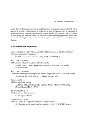 Textos sobre Sostenibilidad

27

medio dispone de recursos económicos que le permiten completar e incluso sustituir la oferta
pública de servicios públicos como la educación, la salud y la cultura. Pero la sociedad real
está compuesta de grupos sociales que sólo pueden acceder teóricamente a los servicios de
la metrópoli y que necesitan contar con los servicios clásicos del equipamiento básico, pero
que al mismo tiempo necesitan de espacios de apropiación y de restauración social allí donde
habitan.

Referencias bibliográﬁcas
A LGUACIL , J ULIO ; H ERNÁNDEZ , AGUSTÍN ; M EDINA , M ARÍA ; M ORENO , C ARMEN
1997 La ciudad de los Ciudadanos
Madrid: Ministerio de Fomento. (386 p. ISBN 84-498-0305-5)
H ERNÁNDEZ , AGUSTÍN
1997 Análisis urbanístico de Barrios Desfavorecidos
Madrid: Escuela Técnica Superior de Arquitectura de Madrid. (106 p. ISBN
84-95365-07-3)
H ERNÁNDEZ , AGUSTÍN
2000 «Barrios y equipamientos públicos, esencia del proyecto democrático de la ciudad»,
Documentación Social , número 119. Madrid, junio de 2000
L EFEBVRE , H ENRI
1970 La revolución urbana
1. ed París: Éditions Gallimard. Ed española: Alianza Editorial (1972) (200 p.
Deposito Legal: M.5.364-1972)
M EADOWS , D ONELLA
1992 Los límites del crecimiento
El País Aguilar. Madrid
S CHOONBRODT, R ENE
1994 «La ciudad es la organización física de la coexistencia»,
Rev. Estudios territoriales-Ciudad y territorio , n. 100-101. MOPTMA. Madrid

 