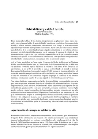 Textos sobre Sostenibilidad

29

Habitabilidad y calidad de vida
S ALVADOR RUEDA
Madrid (España), 1996.

Hasta ahora se ha hablado de las distintas interpretaciones y aplicaciones más o menos parciales o sectoriales de la idea de sostenibilidad a los sistemas económicos. Pero carecería de
sentido el afán de mantener establemente estos sistemas en el tiempo, si no se asegura que
apuntan inequívocamente a enriquecer la vida humana. Por lo tanto, no tiene nada de extraño
que el objetivo de la sostenibilidad se haya solapado normalmente en los sistemas urbanos
con aquel otro de la habitabilidad, es decir, con la pretensión de mantener la calidad de vida
en estos sistemas. Aspecto éste cuyo enunciado responde al hecho de que en muchos casos se
observa que la pérdida en las condiciones de habitabilidad, corre paralela a la mayor insostenibilidad de los sistemas urbanos, considerando éstos en un sentido amplio.
Así, la Unión Mundial de la Conservación (Programa de Medio Ambiente de las Naciones
Unidas y del Fondo Mundial para la Conservación de la Naturaleza) indicaba en 1991 que
«el desarrollo sostenible implica mejora de la calidad de vida dentro de los límites de los
ecosistemas». Y con el ﬁn de acomodar la idea de sostenibilidad a la ciudad, el Consejo
Internacional de Iniciativas Ambientales Locales (ICLEI) propuso la siguiente deﬁnición: «el
desarrollo sostenible es aquel que ofrece servicios ambientales, sociales y económicos básicos
a todos los miembros de una comunidad sin poner en peligro la viabilidad de los entornos
naturales, construidos y sociales de los que depende el ofrecimiento de estos servicios».
Tras haber clariﬁcado conceptualmente la idea de sostenibilidad como condición necesaria
para hacerla operativa, aclaremos ahora las de calidad de vida y habitabilidad que, al apoyarse por fuerza en juicios de valor, resultan mucho menos objetivables que la propia idea de
sostenibilidad. ¿Cuáles son los «servicios ambientales, sociales y económicos básicos»? ¿Se
pueden «ofrecer a todos los miembros de la comunidad» servicios propuestos sin que ello
redunde en contra de la sostenibilidad? El problema global estriba en que los patrones de vida
y de comportamiento propios de las metrópolis del mundo desarrollado, son tan exigentes en
recursos y tan pródigos en residuos, que su generalización al resto de la población planetaria
se revela hoy a todas luces insostenible. Por lo que, como se subrayó en el apartado anterior,
el objetivo de la sostenibilidad global se encuentra hoy más relacionado con la equidad que
con el desarrollo.

Aproximación al concepto de calidad de vida
El término calidad de vida empieza a utilizarse entrados los años sesenta, pero principalmente a partir de los setenta como una reacción a los criterios economicistas y de cantidad que
rigen en los llamados informes sociales, contabilidad social, o estudios de nivel de vida. De
hecho la OCDE establece por primera vez en 1970, la necesidad de insistir en que el crecimiento económico no es una ﬁnalidad en sí mismo, sino un instrumento para crear mejores
condiciones de vida, por lo que se han de enfatizar sus aspectos de calidad.

 