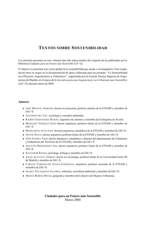 T EXTOS SOBRE S OSTENIBILIDAD
Los artículos presentes en este volumen han sido seleccionados del conjunto de los publicados por la
biblioteca Ciudades para un Futuro más Sostenible (CF+S).
El objetivo es presentar una visión global de la sostenibilidad que ayude a investigadores. Esta compilación tiene su origen en la documentación de apoyo elaborada para las jornadas ‘‘La Sostenibilidad
en el Proyecto Arquitectónico y Urbanístico’’, organizadas por la Escuela Técnica Superior de Arquitectura de Madrid, en el marco de la Iniciativa para una Arquitectura y un Urbanismo más Sostenibles
(IAU+S), durante marzo de 2004.

Autores
J OSÉ M ANUEL NAREDO, doctor en economía, profesor emérito de la ETSAM y miembro de
IAU+S.
A LFONSO DEL VAL, sociólogo y consultor ambiental.
R AMÓN F ERNÁNDEZ D URÁN, ingeniero de caminos y miembro de Ecologistas en Acción.
M ARIANO VÁZQUEZ E SPÍ, doctor arquitecto, profesor titular de la ETSAM y miembro de
IAU+S.
M ARGARITA DE L UXÁN, doctora arquitecta, catedrática de la ETSAM y miembro de IAU+S.
JAVIER N EILA, doctor arquitecto, profesor titular de la ETSAM y miembro de IAU+S.
J OSÉ FARIÑA T OJO, doctor arquitecto, catedrático y director del departamento de Urbanismo
y Ordenación del Territorio de la ETSAM y miembro de IAU+S.
AGUSTÍN H ERNÁNDEZ A JA, doctor arquitecto, profesor titular de la ETSAM y miembro de
IAU+S.
S ALVADOR RUEDA, psicólogo, biólogo y miembro de IAU+S.
J ULIO A LGUACIL G ÓMEZ, doctor en sociología, profesor titular de la Universidad Carlos III
de Madrid y miembro de IAU+S.
C ARLOS V ERDAGUER V IANA -C ÁRDENAS, arquitecto, profesor asociado de la ETSAM y
miembro de IAU+S.
I SABEL V ELÁZQUEZ VALORIA, urbanista, consultora ambiental y miembro de IAU+S.
M ARTA ROMÁN R IVAS, geógrafa y miembro del Colectivo de Mujeres Urbanistas.

Ciudades para un Futuro más Sostenible
Marzo 2004

 