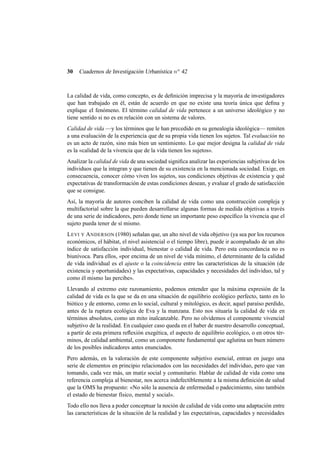 30

Cuadernos de Investigación Urbanística n o 42

La calidad de vida, como concepto, es de deﬁnición imprecisa y la mayoría de investigadores
que han trabajado en él, están de acuerdo en que no existe una teoría única que deﬁna y
explique el fenómeno. El término calidad de vida pertenece a un universo ideológico y no
tiene sentido si no es en relación con un sistema de valores.
Calidad de vida —y los términos que le han precedido en su genealogía ideológica— remiten
a una evaluación de la experiencia que de su propia vida tienen los sujetos. Tal evaluación no
es un acto de razón, sino más bien un sentimiento. Lo que mejor designa la calidad de vida
es la «calidad de la vivencia que de la vida tienen los sujetos».
Analizar la calidad de vida de una sociedad signiﬁca analizar las experiencias subjetivas de los
individuos que la integran y que tienen de su existencia en la mencionada sociedad. Exige, en
consecuencia, conocer cómo viven los sujetos, sus condiciones objetivas de existencia y qué
expectativas de transformación de estas condiciones desean, y evaluar el grado de satisfacción
que se consigue.
Así, la mayoría de autores conciben la calidad de vida como una construcción compleja y
multifactorial sobre la que pueden desarrollarse algunas formas de medida objetivas a través
de una serie de indicadores, pero donde tiene un importante peso especíﬁco la vivencia que el
sujeto pueda tener de sí mismo.
L EVI Y A NDERSON (1980) señalan que, un alto nivel de vida objetivo (ya sea por los recursos
económicos, el hábitat, el nivel asistencial o el tiempo libre), puede ir acompañado de un alto
índice de satisfacción individual, bienestar o calidad de vida. Pero esta concordancia no es
biunívoca. Para ellos, «por encima de un nivel de vida mínimo, el determinante de la calidad
de vida individual es el ajuste o la coincidencia entre las características de la situación (de
existencia y oportunidades) y las expectativas, capacidades y necesidades del individuo, tal y
como él mismo las percibe».
Llevando al extremo este razonamiento, podemos entender que la máxima expresión de la
calidad de vida es la que se da en una situación de equilibrio ecológico perfecto, tanto en lo
biótico y de entorno, como en lo social, cultural y mitológico, es decir, aquel paraíso perdido,
antes de la ruptura ecológica de Eva y la manzana. Esto nos situaría la calidad de vida en
términos absolutos, como un mito inalcanzable. Pero no olvidemos el componente vivencial
subjetivo de la realidad. En cualquier caso queda en el haber de nuestro desarrollo conceptual,
a partir de esta primera reﬂexión exegética, el aspecto de equilibrio ecológico, o en otros términos, de calidad ambiental, como un componente fundamental que aglutina un buen número
de los posibles indicadores antes enunciados.
Pero además, en la valoración de este componente subjetivo esencial, entran en juego una
serie de elementos en principio relacionados con las necesidades del individuo, pero que van
tomando, cada vez más, un matiz social y comunitario. Hablar de calidad de vida como una
referencia compleja al bienestar, nos acerca indefectiblemente a la misma deﬁnición de salud
que la OMS ha propuesto: «No sólo la ausencia de enfermedad o padecimiento, sino también
el estado de bienestar físico, mental y social».
Todo ello nos lleva a poder conceptuar la noción de calidad de vida como una adaptación entre
las características de la situación de la realidad y las expectativas, capacidades y necesidades

 