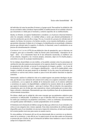 Textos sobre Sostenibilidad

31

del individuo tal como las perciben él mismo y el grupo social. Para analizar la calidad de vida
de una sociedad se debe considerar imprescindible el establecimiento de un estándar colectivo,
que únicamente es válido para el momento y contexto especíﬁco de su establecimiento.
Queda, no obstante, un aspecto fundamental a considerar y es el proceso relacional dinámico
entre los conceptos referidos y la realidad urbana y social, que afectará profundamente el
nivel de satisfacción que de ella se tenga. Por eso, la noción de apropiación referida tanto al
espacio, los bienes, los recursos y los hechos sociales, se nos muestra clariﬁcadora, en cuanto
que permite relacionar el objeto en sí, la imagen y la identiﬁcación en un profundo y dinámico
proceso que afectará tanto lo cognitivo, lo afectivo, lo funcional, como lo satisfactorio en un
proceso de retroalimentación constante.
C HOMBART DE L AUWE (1978) da una deﬁnición clara de apropiación, que se relaciona con
el espacio, pero que es extensible a todas las facetas antes mencionadas. «Apropiarse de un
lugar —dirá— no es únicamente hacer de él una utilización reconocida, es establecer con
él una relación, integrarlo a las vivencias propias, enraizarse, dejar en él la huella propia y
convertirse en actor de su propia transformación.»
En los trabajos desarrollados en este ámbito, se ha podido constatar cómo los porcentajes de
satisfacción más altos aparecen precisamente en los aspectos donde los sujetos tienen un nivel
de apropiación más elevado, ya sea por la convergencia de imagen y gestión —es el caso de
la valoración de la vivienda— o de imagen e identiﬁcación —caso de la ciudad global, como
imagen y símbolo de una parte propia de su identidad. En los dos casos los porcentajes que
acontecen se vuelven más críticos cuando se pasa al nivel del análisis funcional en aspectos
concretos.
Sintetizando, analizar la calidad de vida en la ciudad requiere una postura ideológica de partida, que llevará a una valoración del contexto de la salud, en su aspecto comunitario, médico
y asistencial, y en su aspecto de calidad; de la interacción social, en el contexto ambiental
y económico en cuanto a la disponibilidad y calidad de los recursos dentro de un equilibrio
que supera lo meramente ecológico —pero que lo incluye. Ello en relación a las expectativas
comunitarias, pero sin olvidar que estas expectativas vienen conformadas por un marco ideológico referente o dominante. Razonamiento que sitúa al problema fuera de un planteamiento
exclusivamente tecnocrático.
Por último, añadir que la calidad de vida como concepto que usa parámetros subjetivos para
constituirse es inﬂuenciable. El problema es que el individuo ﬁltra los mensajes a través de
los nodos que constituyen sus propósitos conscientes, y éstos se conforman, necesariamente,
con aquellas pautas individuales y sociales preponderantes en la sociedad.
El fenómeno de la formación de hábitos escoge las ideas que sobreviven al uso reiterado y las
coloca en una categoría más o menos separada. Estas ideas merecedoras de conﬁanza quedan
disponibles para el uso inmediato sin una nueva inspección minuciosa, en tanto que las partes
de la mente pueden reservarse para usarse en asuntos nuevos.
En otras palabras, la frecuencia del uso de una determinada idea se convierte en un determinante de su existencia; y más allá de eso, la supervivencia de una idea usada con frecuencia
es promovida por el hecho de que la formación de hábitos tiene tendencia a sacar la idea del
campo de la inspección crítica.

 