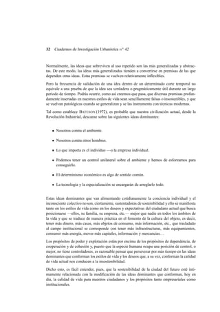 32

Cuadernos de Investigación Urbanística n o 42

Normalmente, las ideas que sobreviven al uso repetido son las más generalizadas y abstractas. De este modo, las ideas más generalizadas tienden a convertirse en premisas de las que
dependen otras ideas. Estas premisas se vuelven relativamente inﬂexibles.
Pero la frecuencia de validación de una idea dentro de un determinado corte temporal no
equivale a una prueba de que la idea sea verdadera o pragmáticamente útil durante un largo
período de tiempo. Podría ocurrir, como así creemos que pasa, que diversas premisas profundamente insertadas en nuestros estilos de vida sean sencillamente falsas o insostenibles, y que
se vuelvan patológicas cuando se generalizan y se las instrumenta con técnicas modernas.
Tal como establece BATESON (1972), es probable que nuestra civilización actual, desde la
Revolución Industrial, descanse sobre las siguientes ideas dominantes:

Nosotros contra el ambiente.
Nosotros contra otros hombres.
Lo que importa es el individuo —o la empresa individual.
Podemos tener un control unilateral sobre el ambiente y hemos de esforzarnos para
conseguirlo.
El determinismo económico es algo de sentido común.
La tecnología y la especialización se encargarán de arreglarlo todo.

Estas ideas dominantes que van alimentando cotidianamente la conciencia individual y el
inconsciente colectivo no son, ciertamente, sustentadoras de sostenibilidad y ello se maniﬁesta
tanto en los estilos de vida como en los deseos y expectativas del ciudadano actual que busca
posicionarse —ellos, su familia, su empresa, etc.— mejor que nadie en todos los ámbitos de
la vida y que se traduce de manera práctica en el fomento de la cultura del objeto, es decir,
tener más dinero, más casas, más objetos de consumo, más información, etc., que trasladado
al campo institucional se corresponde con tener más infraestructuras, más equipamientos,
consumir más energía, mover más capitales, información y mercancías. . .
Los propósitos de poder y explotación están por encima de los propósitos de dependencia, de
cooperación y de cohesión y, puesto que la especie humana ocupa una posición de control, o
mejor, no tiene controladores, es razonable pensar que perseverar por más tiempo en las ideas
dominantes que conforman los estilos de vida y los deseos que, a su vez, conforman la calidad
de vida actual nos conducen a la insostenibilidad.
Dicho esto, es fácil entender, pues, que la sostenibilidad de la ciudad del futuro esté íntimamente relacionada con la modiﬁcación de las ideas dominantes que conforman, hoy en
día, la calidad de vida para nuestros ciudadanos y los propósitos tanto empresariales como
institucionales.

 