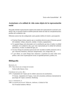 Textos sobre Sostenibilidad

33

Acotaciones a la calidad de vida como objeto de la representación
social
Para poder abordar la aproximación empírica del estudio de la representación social de la calidad de vida, es necesario limitar un ámbito particular dentro de todas las conceptualizaciones
posibles de la calidad de vida.
Diferentes autores han ido conﬁgurando cuatro grandes ámbitos de interés y preocupación:
El primer bloque incluye aspectos que se consideran decisivos para el bienestar general
del ciudadano: trabajo, educación, sanidad, vivienda y equipamientos.
Un segundo bloque está relacionado con la contribución que tiene el medio, la calidad
ambiental, en la calidad de vida y que viene representada por la calidad del ambiente
atmosférico, el ruido, la calidad del agua, etc.
Un tercer bloque de naturaleza psicosocial está vinculado al ámbito interactivo del sujeto: relaciones familiares, relaciones interpersonales, ocio, tiempo libre, etc.
Y, por último, un cuarto bloque hace referencia a cuestiones de cierto orden sociopolítico, tales como la participación social, la seguridad personal y jurídica, etc.

Bibliografía
BATESON , G.
1972 Pasos hacia una ecología de la mente
Carlos Lohlé; Buenos Aires
C HOMBAR DE L AUWE , M.J.
1976 «L’apropiation de l’espace par les enfants i precessus de socialisation»,
P. Corosec. Apropiation de l’espace , Actes de la tressième conference international de
psycologie de l’espace construite; Strasbourg
L EVI Y A NDERSON , L.
1980 La tensión psicosocial. Población, Ambiente y Calidad de Vida
Ed. El manual moderno; México

 