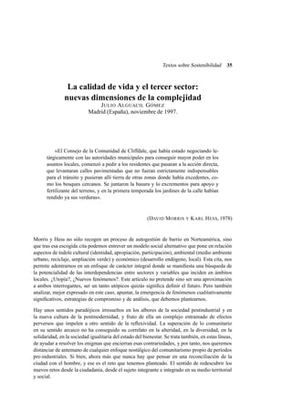Textos sobre Sostenibilidad

35

La calidad de vida y el tercer sector:
nuevas dimensiones de la complejidad
J ULIO A LGUACIL G ÓMEZ
Madrid (España), noviembre de 1997.

«El Consejo de la Comunidad de Cliffdale, que había estado negociando letárgicamente con las autoridades municipales para conseguir mayor poder en los
asuntos locales, comenzó a pedir a los residentes que pasaran a la acción directa,
que levantaran calles pavimentadas que no fueran estrictamente indispensables
para el tránsito y pusieran allí tierra de otras zonas donde había excedentes, como los bosques cercanos. Se juntaron la basura y lo excrementos para apoyo y
fertilizante del terreno, y en la primera temporada los jardines de la calle habían
rendido ya sus verduras».

(DAVID M ORRIS

Y

K ARL H ESS, 1978)

Morris y Hess no sólo recogen un proceso de autogestión de barrio en Norteamérica, sino
que tras esa escogida cita podemos entrever un modelo social alternativo que pone en relación
aspectos de índole cultural (identidad, apropiación, participación), ambiental (medio ambiente
urbano, reciclaje, ampliación verde) y económico (desarrollo endógeno, local). Esta cita, nos
permite adentrarnos en un enfoque de carácter integral donde se maniﬁesta una búsqueda de
la potencialidad de las interdependencias entre sectores y variables que inciden en ámbitos
locales. ¿Utopía?, ¿Nuevos fenómenos?. Este artículo no pretende sino ser una aproximación
a ambos interrogantes, ser un tanto utópicos quizás signiﬁca deﬁnir el futuro. Pero también
analizar, mejor expresado en este caso, apuntar, la emergencia de fenómenos cualitativamente
signiﬁcativos, estrategias de compromiso y de análisis, que debemos plantearnos.
Hay unos sentidos paradójicos irresueltos en los albores de la sociedad postindustrial y en
la nueva cultura de la postmodernidad, y fruto de ella un complejo entramado de efectos
perversos que impelen a otro sentido de la reﬂexividad. La superación de lo comunitario
en su sentido arcaico no ha conseguido su correlato en la alteridad, en la diversidad, en la
solidaridad, en la sociedad igualitaria del estado del bienestar. Se trata también, en estas líneas,
de ayudar a resolver los enigmas que encierran esas contrariedades, y por tanto, nos queremos
distanciar de antemano de cualquier enfoque nostálgico del comunitarismo propio de períodos
pre-industriales. Si bien, ahora más que nunca hay que pensar en una reconciliación de la
ciudad con el hombre, y ese es el reto que tenemos planteado. El sentido de redescubrir los
nuevos retos desde la ciudadanía, desde el sujeto integrante e integrado en su medio territorial
y social.

 
