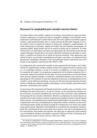 Cuadernos de Investigación Urbanística n o 42

36

Reconocer la complejidad para entender nuestros límites1
El sistema urbano como modelo y soporte en el contexto socio-cultural en el que nos desenvolvemos representa un conjunto de espacios geográﬁcos múltiples y diversiﬁcados convenientemente clasiﬁcados por el orden institucional. Pero estos espacios son también espacios
sociales y están interrelacionados entre sí, siendo cada uno de ellos parte integrada en un todo, siendo el todo un conjunto de espacios en interacción, solapados y complementados. El
orden institucional es totalizador, imprime un modelo total que llamamos metropolitano, de
naturaleza global, donde pierden algo de su esencia las partes que lo conforman. El orden
institucional es un orden lógico, que aplica una organización del conocimiento positivista que
«separa (distingue o desarticula) y une (asocia, identiﬁca); jerarquiza (lo principal, lo secundario) y centraliza (en función de un núcleo de nociones maestras). Estas operaciones que
utilizan la lógica, son de hecho comandadas por principios supralógicos de organización del
pensamiento o paradigmas, principios ocultos que gobiernan nuestra visión de las cosas y del
mundo sin que tengamos conciencia de ello» M ORIN, 1994.
La conﬁguración del conocimiento asentado en una segmentación del tiempo y de la información en compartimentos estancos establece de facto una separación entre la conciencia del
yo y la cosmología sistémica, o lo que es lo mismo, se simpliﬁca y se crean escisiones en
la concepción del mundo. La consiguiente jerarquización de las distintas categorías del conocimiento supone la prevalencia de unas ideas, de unos razonamientos, de unas disciplinas
sobre otras que quedan sometidas a la tradición y centralidad imperativa de las primeras. Ese
aprendizaje no sólo rechazará la estructura integral de los procesos, la interdependencia de las
variables y de las diferentes disciplinas, sino que con ello provocará intervenciones humanas
lineales y ﬁltradas que, dando la espalda a otras lógicas y a otras variables, provocarán efectos
perversos y disfunciones en el sistema.
La parcelación del conocimiento del llamado positivismo cientíﬁco tiene su correlato en las
estrategias del orden institucional, y lo que nos interesa, en las intervenciones humanas sobre el territorio. Las distintas disciplinas que intervienen sobre el territorio sufren igualmente
de la jerarquía de las estructuras dominantes. Mientras se complejizan las escalas mayores se
simpliﬁcan las escalas menores, mientras se apuesta por las lógicas externas se dan de lado las
lógicas internas. Así, paradójicamente el pensamiento globalizador es un pensamiento simple,
el pensamiento total viene acompañado por un tratamiento (análisis, actuación, acción) sectorial estratégicamente aislado que pierde el sentido de su integración en un sistema más amplio
al que aporta esencia. Siguiendo a García Bellido en su propuesta de convergencia transdisciplinar del conocimiento de las ciencias del territorio aparece como reto la reconﬁguración de
los conocimientos fraccionados para hacerlos más aptos para su aplicación técnico-política
«con la ﬁnalidad de satisfacer necesidades y aumentar el bienestar social y la eﬁciencia de la
utilización de los recursos escasos» (G ARCÍA B ELLIDO, 1994).
1

El concepto de complejidad en el sentido que expresa Edgard Morin: «tejido de eventos, acciones, interacciones, retroacciones, determinaciones, azares que constituyen nuestro mundo fenoménico. Así es que la complejidad
se presenta con los rasgos inquietantes de lo enredado, de lo inextricable, del desorden, la ambigüedad, la incertidumbre. . . » MORIN, 1994

 