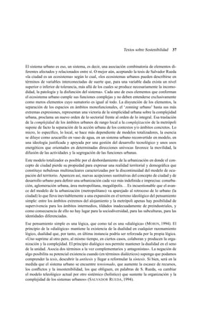 Textos sobre Sostenibilidad

37

El sistema urbano es eso, un sistema, es decir, una asociación combinatoria de elementos diferentes afectados y relacionados entre sí. O mejor aún, aceptando la tesis de Salvador Rueda
«la ciudad es un ecosistema» según lo cual, «los ecosistemas urbanos pueden describirse en
términos de variables interconectadas de suerte que, para una variable dada exista un nivel
superior o inferior de tolerancia, más allá de los cuales se produce necesariamente la incomodidad, la patología y la disfunción del sistema». Cada uno de esos elementos que conforman
el ecosistema urbano cumple sus funciones complejas y no deben entenderse exclusivamente
como meros elementos cuyo sumatorio es igual al todo. La disyunción de los elementos, la
separación de los espacios en ámbitos monofuncionales, el ‘zonning urbano’ hasta sus más
extremas expresiones, representan una victoria de la simplicidad urbana sobre la complejidad
urbana, proclama un nuevo orden de lo sectorial frente al orden de lo integral. Esa traslación
de la complejidad de los ámbitos urbanos de rango local a la complejización de la metrópoli
supone de facto la separación de la acción urbana de los contextos y/o ámbitos concretos. Lo
micro, lo especíﬁco, lo local, se hace más dependiente de modelos totalizadores, la esencia
se diluye como azucarillo en vaso de agua, en un sistema urbano reconvertido en modelo, en
una ideología justiﬁcada y apoyada por una gestión del desarrollo tecnológico y unos usos
energéticos que orientados en determinadas direcciones unívocas favorece la movilidad, la
difusión de las actividades y la segregación de las funciones urbanas.
Este modelo totalizador es posible por el desbordamiento de la urbanización en donde el concepto de ciudad pierde su propiedad para expresar una realidad territorial y demográﬁca que
constituye nebulosas multinucleares caracterizadas por la discontinuidad del modelo de ocupación del territorio. Aparecen así, nuevas acepciones sustitutivas del concepto de ciudad y de
desarrollo urbano para deﬁnir una urbanización cada vez más indeﬁnida e imprecisa: conurbación, aglomeración urbana, área metropolitana, megalópolis. . . Es incuestionable que el avance del modelo de la urbanización (metropolitano) va aparejado al retroceso de lo urbano (la
ciudad) lo que lleva inevitablemente a una expansión en el terreno ideológico del pensamiento
simple: entre los ámbitos extremos del alojamiento y la metrópoli apenas hay posibilidad de
supervivencia para los ámbitos intermedios, tildados inadecuadamente de preindustriales, y
como consecuencia de ello no hay lugar para la sociodiversidad, para las subculturas, para las
identidades diferenciadas.
Ese pensamiento simple es una lógica, que como tal es una «dialógica» (M ORIN, 1994). El
principio de la «dialógica» mantiene la existencia de la dualidad en cualquier razonamiento
lógico, dualidad que, por tanto, en última instancia podría ser reforzada por la propia lógica.
«Uno suprime al otro pero, al mismo tiempo, en ciertos casos, colaboran y producen la organización y la complejidad. El principio dialógico nos permite mantener la dualidad en el seno
de la unidad. Asocia dos términos a la vez complementarios y antagonistas». La negación de
algo posibilita su potencial existencia cuando (en términos dialécticos) suponga que podamos
comprender la tesis, descubrir la antítesis y llegar a reformular la síntesis. Si bien, será en la
medida que el sistema urbano se encuentre tensionado, que aumente la escasez de recursos,
los conﬂictos y la insostenibilidad, los que obliguen, en palabras de S. Rueda, «a cambiar
el modelo teleológico actual por otro sistémico (holístico) que sustente la organización y la
complejidad de los sistemas urbanos» (S ALVADOR RUEDA, 1994).

 