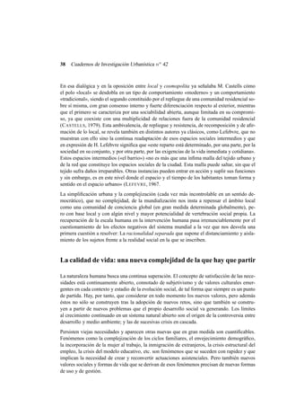 38

Cuadernos de Investigación Urbanística n o 42

En esa dialógica y en la oposición entre local y cosmopolita ya señalaba M. Castells cómo
el polo «local» se desdobla en un tipo de comportamiento «moderno» y un comportamiento
«tradicional», siendo el segundo constituido por el repliegue de una comunidad residencial sobre sí misma, con gran consenso interno y fuerte diferenciación respecto al exterior, mientras
que el primero se caracteriza por una sociabilidad abierta, aunque limitada en su compromiso, ya que coexiste con una multiplicidad de relaciones fuera de la comunidad residencial
(C ASTELLS, 1979). Esta ambivalencia, de repliegue y resistencia, de recomposición y de aﬁrmación de lo local, se revela también en distintos autores ya clásicos, como Lefebvre, que no
muestran con ello sino la continua readaptación de esos espacios sociales intermedios y que
en expresión de H. Lefebvre signiﬁca que «este reparto está determinado, por una parte, por la
sociedad en su conjunto, y por otra parte, por las exigencias de la vida inmediata y cotidiana».
Estos espacios intermedios («el barrio») «no es más que una ínﬁma malla del tejido urbano y
de la red que constituye los espacios sociales de la ciudad. Esta malla puede saltar, sin que el
tejido sufra daños irreparables. Otras instancias pueden entrar en acción y suplir sus funciones
y sin embargo, es en este nivel donde el espacio y el tiempo de los habitantes toman forma y
sentido en el espacio urbano» (L EFEVRE, 1967.
La simpliﬁcación urbana y la complejización (cada vez más incontrolable en un sentido democrático), que no complejidad, de la mundialización nos insta a repensar el ámbito local
como una comunidad de conciencia global (en gran medida determinada globalmente), pero con base local y con algún nivel y mayor potencialidad de vertebración social propia. La
recuperación de la escala humana en la intervención humana pasa irrenunciablemente por el
cuestionamiento de los efectos negativos del sistema mundial a la vez que nos desvela una
primera cuestión a resolver: La racionalidad separada que supone el distanciamiento y aislamiento de los sujetos frente a la realidad social en la que se inscriben.

La calidad de vida: una nueva complejidad de la que hay que partir
La naturaleza humana busca una continua superación. El concepto de satisfacción de las necesidades está continuamente abierto, connotado de subjetivismo y de valores culturales emergentes en cada contexto y estadio de la evolución social, de tal forma que siempre es un punto
de partida. Hay, por tanto, que considerar en todo momento los nuevos valores, pero además
éstos no sólo se construyen tras la adopción de nuevos retos, sino que también se construyen a partir de nuevos problemas que el propio desarrollo social va generando. Los límites
al crecimiento continuado en un sistema natural abierto son el origen de la controversia entre
desarrollo y medio ambiente; y las de sucesivas crisis en cascada.
Persisten viejas necesidades y aparecen otras nuevas que en gran medida son cuantiﬁcables.
Fenómenos como la complejización de los ciclos familiares, el envejecimiento demográﬁco,
la incorporación de la mujer al trabajo, la inmigración de extranjeros, la crisis estructural del
empleo, la crisis del modelo educativo, etc. son fenómenos que se suceden con rapidez y que
implican la necesidad de crear y reconvertir actuaciones asistenciales. Pero también nuevos
valores sociales y formas de vida que se derivan de esos fenómenos precisan de nuevas formas
de uso y de gestión.

 
