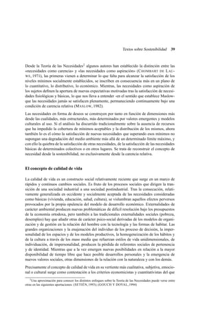 Textos sobre Sostenibilidad

39

Desde la Teoría de las Necesidades2 algunos autores han establecido la distinción entre las
«necesidades como carencia» y «las necesidades como aspiración» (C HOMBART DE L AU WE, 1971), las primeras vienen a determinar lo que falta para alcanzar la satisfacción de los
niveles mínimos socialmente establecidos, se inscriben en consecuencia más en un plano de
lo cuantitativo, lo distributivo, lo económico. Mientras, las necesidades como aspiración de
los sujetos deﬁnen la apertura de nuevas expectativas motivadas tras la satisfacción de necesidades ﬁsiológicas y básicas, lo que nos lleva a entender -en el sentido que establece Maslowque las necesidades jamás se satisfacen plenamente, permaneciendo continuamente bajo una
condición de carencia relativa (M ASLOW, 1982).
Las necesidades en forma de deseos se construyen por tanto en función de dimensiones más
desde las cualidades, más estructurales, más determinados por valores emergentes y modelos
culturales al uso. Si el análisis ha discurrido tradicionalmente sobre la ausencia de recursos
que ha impedido la cobertura de mínimos aceptables y la distribución de los mismos, ahora
también lo es el cómo la satisfacción de nuevas necesidades que superando esos mínimos no
supongan una degradación del medio ambiente más allá de un determinado límite máximo, y
con ello la quiebra de la satisfacción de otras necesidades, de la satisfacción de las necesidades
básicas de determinados colectivos o en otros lugares. Se trata de reconstruir el concepto de
necesidad desde la sostenibilidad, no exclusivamente desde la carencia relativa.

El concepto de calidad de vida
La calidad de vida es un constructo social relativamente reciente que surge en un marco de
rápidos y continuos cambios sociales. Es fruto de los procesos sociales que dirigen la transición de una sociedad industrial a una sociedad postindustrial. Tras la consecución, relativamente generalizada en occidente y socialmente aceptada de las necesidades consideradas
como básicas (vivienda, educación, salud, cultura), se vislumbran aquellos efectos perversos
provocados por la propia opulencia del modelo de desarrollo económico. Externalidades de
carácter ambiental producen nuevas problemáticas de difícil resolución bajo los presupuestos
de la economía ortodoxa, pero también a las tradicionales externalidades sociales (pobreza,
desempleo) hay que añadir otras de carácter psico-social derivadas de los modelos de organización y de gestión en la relación del hombre con la tecnología y las formas de habitar. Las
grandes organizaciones y la enajenación del individuo de los proceso de decisión, la impersonalidad de los espacios y de los modelos productivos, la homogeneización de los hábitos y
de la cultura a través de los mass media que refuerzan estilos de vida unidimensionales, de
individuación, de impersonalidad, producen la pérdida de referentes sociales de pertenencia
y de identidad. Mientras que a la vez emergen nuevas posibilidades en relación a la mayor
disponibilidad de tiempo libre que hace posible desarrollos personales y la emergencia de
nuevos valores sociales, otras dimensiones de la relación con la naturaleza y con los demás.
Precisamente el concepto de calidad de vida en su vertiente más cualitativa, subjetiva, emocional o cultural surge como contestación a los criterios economicistas y cuantitativistas del que
2
Una aproximación para conocer los distintos enfoques sobre la Teoría de las Necesidades puede verse entre
otras en las siguientes aportaciones: (SETIÉN, 1993); (GOUCH Y DOYAL, 1994)

 