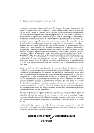 40

Cuadernos de Investigación Urbanística n o 42

se encuentra impregnado el denominado estado del bienestar. El concepto de calidad de vida
retoma la perspectiva del sujeto, superando y envolviendo al propio concepto de bienestar.
Por ello es difícil acotar un concepto que se construye socialmente como una representación
social que un colectivo puede tener sobre su propia calidad de vida. De ahí la necesidad de
profundizar en los aspectos más emocionales que se derivan del concepto, y más concretamente en los procesos de desarrollo de la identidad social. El sentimiento de satisfacción y la
realización personal no pueden entenderse sin introducir la noción de apropiación y la idea
de la dirección controlada conscientemente por los propios sujetos. Así autores como Levi y
Anderson describen como calidad de vida «una medida compuesta de bienestar físico, mental
y social, tal y como lo percibe cada individuo y cada grupo; y de felicidad, satisfacción y
recompensa (. . . ) Las medidas pueden referirse a la satisfacción global, así como a ser componentes, incluyendo aspectos como salud, matrimonio, familia, trabajo, vivienda, situación,
competencia, sentido de pertenecer a ciertas instituciones y conﬁanza en los otros» (L EVI Y
A NDERSON, 1980). A este respecto, E. Pol aﬁrma que «esta deﬁnición nos acota una concepción de calidad de vida como un constructo complejo y multifactorial, sobre el que pueden
desarrollarse algunas formas de medición objetivas a través de una serie de indicadores, pero
en el que tiene un importante peso especíﬁco la vivencia que el sujeto pueda tener de él»
(P OL, 1994).
Cuando nos referimos al concepto de calidad de vida estamos haciendo referencia a una diversidad de circunstancias que incluirían, además de la satisfacción de las viejas necesidades,
el ámbito de relaciones sociales del individuo, sus posibilidades de acceso a los bienes culturales, su entorno ecológico-ambiental, los riesgos a que se encuentra sometida su salud física
y psíquica, etc. Es decir, se está haciendo referencia a un término que es sinónimo de la calidad de las condiciones en que se van desarrollando las diversas actividades del individuo,
condiciones objetivas y subjetivas, cuantitativas y cualitativas. La pieza central de la calidad
de vida es la comparación de los atributos o características de una cosa con los que poseen
otras de nuestro entorno (B LANCO, 1988). Es un concepto que, por tanto, se encuentra sujeto a percepciones personales y a valores culturales, pero que hace referencia también a unas
condiciones objetivas que son comparables.
Por tanto, la diversidad de aspectos sectoriales y globales que pueden incidir en la falta de
calidad de vida hace que cada uno de ellos obtenga su propia carta de naturaleza. Así, por
ejemplo, la calidad residencial o la calidad urbana es, por tanto, un aspecto parcial como otros
con los que se encuentra relacionado, pero en ningún caso es periférico dentro de la calidad
de vida.
La delimitación del concepto de la calidad de vida no tiene, por tanto, un único sentido. Su
construcción precisa de la autoimplicación de tres grandes perspectivas lógicas que se pueden
representar bajo una forma triangular (trilogía):

 