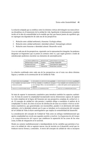 Textos sobre Sostenibilidad

41

La relación solapada que se establece entre los distintos vértices del triángulo nos marca diversas disciplinas en el tratamiento de la calidad de vida. Igualmente el planteamiento complejo
incide en la idea de sostenibilidad en la medida que hay que buscar puntos de equilibrio que
no supongan una degradación de cada una de las perspectivas:
1.
2.
3.

Relación entre calidad ambiental y bienestar: Ecología urbana.
Relación entre calidad ambiental e identidad cultural: Antropología cultural.
Relación entre bienestar e identidad cultural: Desarrollo social.

A su vez cada una de las perspectivas, siguiendo con la representación triangular, las podemos
desgranar en fragmentos que se ponen en contacto entre sí y que según giremos a modo de
caleidoscopio podremos encontrar sus elementos de autoimplicación:
CALIDAD AMBIENTAL

BIENESTAR

IDENTIDAD CULTURAL

Habitacional-vivienda
Residencial-local
Urbana-territorio

Empleo
Salud
Educación

Tiempo disponible
Participación-Apropiación
Relaciones sociales

La relación combinada entre cada una de las perspectivas con el resto nos abren distintas
lógicas y sentidos en la construcción de la Calidad de Vida:

HABITABILIDAD (calidad)
Las ciudades son unos ecosistemas de escala

DESARROLLO - BIENESTAR (cantidad)
En las ciudades se establecen sinergias
en el tiempo libre y la racionalidad integrada

IDENTIDAD CULTURAL (cualidad)
Las ciudades son constelaciones de
redes del tejido social superpuestas

HACIA LA SOSTENIBILIDAD

HACIA LA COOPERACIÓN

HACIA LA GOBERNABILIDAD

Se trata de superar lo meramente cuantitativo para introducir también los aspectos cualitativos. Se trata de asumir la complejidad incorporando nuevas dimensiones capaces de superar
la visión simplista de la lógica del bienestar por una perspectiva compleja de calidad de vida. El concepto de calidad de vida permite y también obliga a considerar el análisis de la
complejidad. Es decir, de cómo el exceso de satisfacción de unas necesidades relativas en términos cuantitativos, que generalizadas son insostenibles, pueden ir en detrimento del medio
ambiente y de la identidad cultural, por lo que se introduce en la construcción del concepto
de la Calidad de Vida el efecto autorregulativo que implica la sostenibilidad del desarrollo.
La consideración del concepto de Calidad de Vida como un enfoque multidimensional que
aporta complejidad nos revela una segunda cuestión a resolver: La fragmentación del tiempo
y la compartimentación del espacio que establecen la separación de las cosas de las otras
cosas, la falta de integración en lo sectorial.
Desde ese carácter multidimensional e interdependiente de las variables que permiten el acceso a la calidad de vida se sugieren nuevas vías de incisión en el desarrollo social que introducen nuevas formas y contenidos. A través del concepto de calidad de vida se incorpora

 