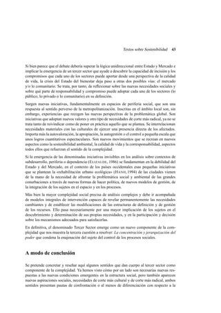 Textos sobre Sostenibilidad

43

Si bien parece que el debate debería superar la lógica unidireccional entre Estado y Mercado e
implicar la emergencia de un tercer sector que ayude a descubrir la capacidad de incisión y los
compromisos que cada uno de los sectores puede aportar desde una perspectiva de la calidad
de vida, la crisis del Estado del bienestar deja paso a otras dos posibles vías: el mercado
y/o lo comunitario. Se trata, por tanto, de reﬂexionar sobre las nuevas necesidades sociales y
sobre qué parte de responsabilidad y compromiso puede adoptar cada uno de los sectores (lo
público, lo privado o lo comunitario) en su deﬁnición.
Surgen nuevas iniciativas, fundamentalmente en espacios de periferia social, que son una
respuesta al sentido perverso de la metropolitanización. Inscritas en el ámbito local son, sin
embargo, experiencias que recogen las nuevas perspectivas de la problemática global. Son
iniciativas que adoptan nuevos valores y otro tipo de necesidades de corte más radical, ya no se
trata tanto de reivindicar como de poner en práctica aquello que se plantea. Se interrelacionan
necesidades materiales con las culturales de ejercer una presencia directa de los afectados.
Importa más la autovaloración, la apropiación, la autogestión o el control a pequeña escala que
unos logros cuantitativos espectaculares. Son nuevos movimientos que se recrean en nuevos
aspectos como la sostenibilidad ambiental, la calidad de vida y la corresponsabilidad, aspectos
todos ellos que refuerzan el sentido de la complejidad.
Si la emergencia de las denominadas iniciativas invisibles en los análisis sobre contextos de
subdesarrollo, periferia o dependencia (E LIZALDE, 1986) se fundamentan en la debilidad del
Estado y del Mercado, en el contexto de los países occidentales esas pequeñas iniciativas
que se plantean la «rehabilitación urbano ecológica» (H ANH, 1994) de las ciudades vienen
de la mano de la necesidad de afrontar la problemática social y ambiental de las grandes
conurbaciones a través de nuevas formas de hacer política, de nuevos modelos de gestión, de
la integración de los sujetos en el espacio y en los procesos.
Más bien la mayor complejidad social precisa de análisis complejos y debe ir acompañada
de modelos integrales de intervención capaces de revelar permanentemente las necesidades
cambiantes y de establecer las modiﬁcaciones de las estructuras de deﬁnición y de gestión
de los recursos. Ello pasa necesariamente por una mayor implicación de los sujetos en el
descubrimiento y determinación de sus propias necesidades, y en la participación y decisión
sobre los mecanismos adecuados para satisfacerlas.
En deﬁnitiva, el denominado Tercer Sector emerge como un nuevo componente de la complejidad que nos muestra la tercera cuestión a resolver: La concentración y jerarquización del
poder que condena la enajenación del sujeto del control de los procesos sociales.

A modo de conclusión
Se pretende concretar y reseñar aquí algunos sentidos que dan cuerpo al tercer sector como
componente de la complejidad. Ya hemos visto cómo por un lado son necesarias nuevas respuestas a las nuevas condiciones emergentes en la estructura social, pero también aparecen
nuevas aspiraciones sociales, necesidades de corte más cultural y de corte más radical, ambos
sentidos presentan pautas de confrontación o al menos de diferenciación con respecto a la

 
