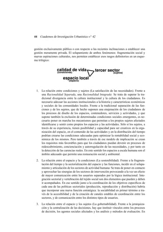 44

Cuadernos de Investigación Urbanística n o 42

gestión exclusivamente pública o con respecto a las recientes inclinaciones a establecer una
gestión meramente privada. El solapamiento de ambos fenómenos: fragmentación social y
nuevas aspiraciones culturales, nos permiten establecer esos rasgos deﬁnitorios en un esquema trilógico:

1.

La relación entre condiciones y sujetos (La satisfacción de las necesidades). Frente a
una Racionalidad Separada, una Racionalidad Integrada: Se trata de superar la tradicional divergencia entre la cultura institucional y la cultura de los ciudadanos. Es
necesario adecuar las acciones institucionales a la historia y características económicas
y sociales de las comunidades locales. Frente a la tradicional separación de las funciones y de los sujetos, que de hecho suponen una enajenación de los ciudadanos de
los procesos de diseño de los espacios, contenedores, servicios y actividades, y que
supone también la exclusión de determinadas condiciones sociales emergentes, es necesario poner en marcha los mecanismos que permitan a los propios sujetos afectados
identiﬁcarse y sentir como propios los espacios y las actividades. Sólo si los sujetos, a
través de su experiencia, tienen posibilidad y capacidad para ser creativos en la organización del espacio, en el contenido de las actividades y en la distribución del tiempo
podrían crearse las condiciones adecuadas para optimizar la rentabilidad social y económica de los mismos. Pero también a través de ese modelo de implicación se crean
los requisitos más favorables para que los ciudadanos puedan devenir en procesos de
redescubrimiento, concienciación y autorregulación de las necesidades, y por tanto en
la detección de las carencias reales. En este sentido los espacios a escala humana son el
ámbito adecuado que permite una restauración social y ambiental.

2.

La relación entre el espacio y la condiciones (La sostenibilidad). Frente a la fragmentación del tiempo y la sectorialización del espacio y las funciones, incidir en el solapamiento y articulación de los sectores de actividad humana: Se trata de poner en contacto
y aprovechar las sinergias de los sectores de intervención provocando a la vez un efecto
de mayor comunicación entre los usuarios separados por la lógica institucional. Integración sectorial y vertebración del tejido social son dos elementos que pueden y deben
ir acompañados. En ese sentido junto a la coordinación de los objetivos especíﬁcos de
cada una de las políticas sectoriales (producción, reproducción y distribución) habría
que incorporar una nueva función estratégica: la sociabilidad en primer término a través de la accesibilidad y de la creación de canales estables de coordinación entre los
sectores, y de comunicación entre los distintos tipos de usuarios.

3.

La relación entre el espacio y los sujetos (La gobernabilidad). Frente a la jerarquización y la centralización de las decisiones, hay que instituir vínculos entre los procesos
de decisión, los agentes sociales afectados y los análisis y métodos de evaluación. En

 