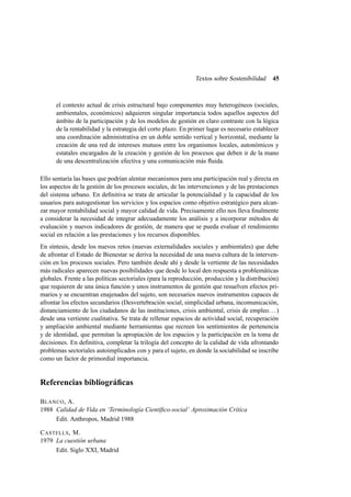 Textos sobre Sostenibilidad

45

el contexto actual de crisis estructural bajo componentes muy heterogéneos (sociales,
ambientales, económicos) adquieren singular importancia todos aquellos aspectos del
ámbito de la participación y de los modelos de gestión en claro contraste con la lógica
de la rentabilidad y la estrategia del corto plazo. En primer lugar es necesario establecer
una coordinación administrativa en un doble sentido vertical y horizontal, mediante la
creación de una red de intereses mutuos entre los organismos locales, autonómicos y
estatales encargados de la creación y gestión de los procesos que deben ir de la mano
de una descentralización efectiva y una comunicación más ﬂuida.
Ello sentaría las bases que podrían alentar mecanismos para una participación real y directa en
los aspectos de la gestión de los procesos sociales, de las intervenciones y de las prestaciones
del sistema urbano. En deﬁnitiva se trata de articular la potencialidad y la capacidad de los
usuarios para autogestionar los servicios y los espacios como objetivo estratégico para alcanzar mayor rentabilidad social y mayor calidad de vida. Precisamente ello nos lleva ﬁnalmente
a considerar la necesidad de integrar adecuadamente los análisis y a incorporar métodos de
evaluación y nuevos indicadores de gestión, de manera que se pueda evaluar el rendimiento
social en relación a las prestaciones y los recursos disponibles.
En síntesis, desde los nuevos retos (nuevas externalidades sociales y ambientales) que debe
de afrontar el Estado de Bienestar se deriva la necesidad de una nueva cultura de la intervención en los procesos sociales. Pero también desde ahí y desde la vertiente de las necesidades
más radicales aparecen nuevas posibilidades que desde lo local den respuesta a problemáticas
globales. Frente a las políticas sectoriales (para la reproducción, producción y la distribución)
que requieren de una única función y unos instrumentos de gestión que resuelven efectos primarios y se encuentran enajenados del sujeto, son necesarios nuevos instrumentos capaces de
afrontar los efectos secundarios (Desvertebración social, simplicidad urbana, incomunicación,
distanciamiento de los ciudadanos de las instituciones, crisis ambiental, crisis de empleo. . . )
desde una vertiente cualitativa. Se trata de rellenar espacios de actividad social, recuperación
y ampliación ambiental mediante herramientas que recreen los sentimientos de pertenencia
y de identidad, que permitan la apropiación de los espacios y la participación en la toma de
decisiones. En deﬁnitiva, completar la trilogía del concepto de la calidad de vida afrontando
problemas sectoriales autoimplicados con y para el sujeto, en donde la sociabilidad se inscribe
como un factor de primordial importancia.

Referencias bibliográﬁcas
B LANCO , A.
1988 Calidad de Vida en ‘Terminología Cientíﬁco-social’ Aproximación Crítica
Edit. Anthropos, Madrid 1988
C ASTELLS , M.
1979 La cuestión urbana
Edit. Siglo XXI, Madrid

 