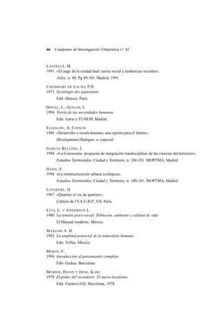 46

Cuadernos de Investigación Urbanística n o 42

C ASTELLS , M.
1991 «El auge de la ciudad dual: teoría social y tendencias sociales»,

Alfoz , n. 80. Pg 89/103. Madrid, 1991
C HOMBART DE L AUWE P.H.
1971 Sociologie des aspirations
Edit. Denoes. París
D OYAL , L.; G OUGH , I.
1994 Teoría de las necesidades humanas
Edit. Icaria y FUHEM. Madrid
E LIZALDE , A; C EPAUR
1986 «Desarrollo a escala humana, una opción para el futuro»,

Development Dialogue , n. especial
G ARCÍA B ELLIDO , J.
1994 «La Coronomía: propuesta de integración trasdisciplinar de las ciencias del territorio»,

Estudios Territoriales. Ciudad y Territorio , n. 100-101. MOPTMA, Madrid
H AHN , E.
1994 «La reestructuración urbana ecológica»,

Estudios Territoriales. Ciudad y Territorio , n. 100-101. MOPTMA, Madrid
L EFEBVRE , H.
1967 «Quartier et vie de quartier»,

Cahiers de l‘I.A.U.R.P., VII. París
L EVI , L. Y A NDERSON L.
1980 La tensión psico-social. Población, ambiente y calidad de vida
El Manual moderno. México
M ASLOW A. H.
1982 La amplitud potencial de la naturaleza humana
Edit. Trillas. México
M ORIN , E.
1994 Introducción al pensamiento complejo
Edit. Gedisa. Barcelona
M ORRIS , DAVID Y H ESS , K ARL
1978 El poder del vecindario. El nuevo localismo
Edit. Gustavo Gili. Barcelona, 1978.

 