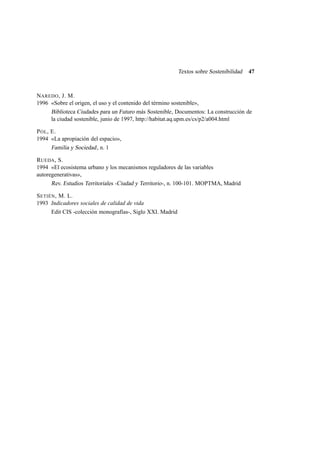 Textos sobre Sostenibilidad

47

NAREDO , J. M.
1996 «Sobre el origen, el uso y el contenido del término sostenible»,
Biblioteca Ciudades para un Futuro más Sostenible , Documentos: La construcción de
la ciudad sostenible, junio de 1997, http://habitat.aq.upm.es/cs/p2/a004.html
P OL , E.
1994 «La apropiación del espacio»,
Familia y Sociedad , n. 1
RUEDA , S.
1994 «El ecosistema urbano y los mecanismos reguladores de las variables
autoregenerativas»,
Rev. Estudios Territoriales -Ciudad y Territorio-, n. 100-101. MOPTMA, Madrid
S ETIÉN , M. L.
1993 Indicadores sociales de calidad de vida
Edit CIS -colección monografías-, Siglo XXI. Madrid

 