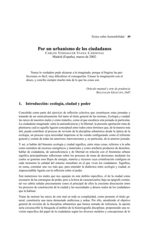 Textos sobre Sostenibilidad

49

Por un urbanismo de los ciudadanos
C ARLOS V ERDAGUER V IANA –C ÁRDENAS
Madrid (España), marzo de 2002.

Nunca lo verdadero pudo alcanzar a lo imaginado, porque el ﬁngirse las perfecciones es fácil, muy diﬁcultoso el conseguirlas. Cásase la imaginación con el
deseo, y concibe siempre mucho más de lo que las cosas son.
Oráculo manual y arte de prudencia
BALTASAR G RACIÁN, 1647

1. Introducción: ecología, ciudad y poder
Concebida como parte del ejercicio de reﬂexión colectiva que constituyen estas jornadas y
tratando de ser meticulosamente ﬁel tanto al título general de las mismas, Ecología y ciudad:
las raíces de nuestros males y cómo tratarlos , como al que encabeza esta jornada en particular,
La ciudadanía imaginada: entre la autosuﬁciencia y la libertad , la presente aportación trata de
plantearse cuál es aquella ligazón conceptual entre todos estos términos que, de la manera más
útil, pueda contribuir al proceso de revisión de la disciplina urbanística desde la óptica de la
ecología, un proceso cuya necesidad imperiosa se ha venido conﬁgurando como el referente
general y común de todas las anteriores intervenciones y, en particular, de la anterior jornada.
Y así, si hablar del binomio ecología y ciudad signiﬁca, entre otras cosas, referirse a la urbe
como sumidero de recursos energéticos y materiales y como artefacto productor de desechos,
hablar de ciudadanía, de autosuﬁciencia y de libertad en relación con el fenómeno urbano
signiﬁca principalmente reﬂexionar sobre los procesos de toma de decisiones mediante los
cuales se generan esos ﬂujos de energía, materia y recursos cuya cristalización conﬁgura en
cada momento la calidad del entorno inmediato en el que viven los ciudadanos. Signiﬁca,
en suma, constatar una vez más que, para entender la dialéctica entre ecología y ciudad, es
imprescindible ligarla con la reﬂexión sobre el poder.
Son numerosos los males que nos aquejan en este ámbito especíﬁco, el de la ciudad como
escenario de las estrategias de poder, pero a la hora de caracterizarlos bajo un epígrafe común,
tal vez cabría señalar precisamente como el principal de ellos la creciente disociación entre
los procesos de construcción de la ciudad y las necesidades y deseos reales de los ciudadanos
que la habitan.
Tratar de rastrear las raíces de este mal en toda su complejidad, como promete el título general, constituiría una tarea demasiado ambiciosa y ardua. Por ello, atendiendo al objetivo
general de revisión de la disciplina urbanística que hemos tomado de referencia, la opción
sería circunscribir la búsqueda al ámbito de la historiografía disciplinar, proponiendo una revisión especíﬁca del papel de la ciudadanía según los diversos modelos y concepciones de lo

 