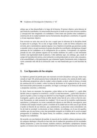50

Cuadernos de Investigación Urbanística n o 42

urbano que se han desarrollado a lo largo de la historia. El primer objetivo sería detectar de
qué forma ha contribuido a la mencionada disociación el modo en que estos diversos modelos
y concepciones han imaginado a la ciudadanía. Cómo tratar esta quiebra entre ciudadanos y
construcción de la ciudad mediante nuevas herramientas disciplinares constituiría el segundo
y el más importante objetivo.
Esta revisión no sería sino una de las vías a seguir para la relectura de la disciplina desde
la óptica de la ecología. No es éste el lugar donde llevar a cabo de forma exhaustiva esta
revisión, pero sí pretendemos apuntar algunas vías e hipótesis de partida que permitan ayudar
a entender cómo y en qué momentos la propia disciplina ha contribuido a deslegitimar el papel
autónomo de los ciudadanos en la conﬁguración de su entorno. Corresponde a la siguiente
jornada de este ciclo plantear algunos de los modos mediante los cuales se está intentando
restituir esta legitimidad desde la práctica. Cabe adelantar aquí, sin embargo, que, desde el
campo de la producción teórica, esta restitución se está produciendo en torno a dos conceptos,
el de sostenibilidad y el de participación, que solamente ligados fuertemente entre sí adquieren
cierto contenido más allá de la utilización cada vez más banalizada que se está haciendo de
ellos.

2.

Los ﬁgurantes de las utopías

La hipótesis general de partida para esta necesaria revisión disciplinar sería que, hasta muy
entrado el siglo XX, prácticamente hasta la década de los sesenta y los setenta de dicho siglo,
las reﬂexiones propositivas sobre la ciudad y sobre el poder, es decir, sobre la forma y el modo
de construcción de la ciudad y sobre la toma de decisiones en la organización de lo social,
han transcurrido prácticamente en paralelo, sin llegar a converger en la forma de reﬂexiones
y propuestas concretas y coherentes.
Es decir, hasta ese momento, las preguntas ¿cómo deben ser las ciudades? y ¿ quién debe
decidir cómo se organiza lo económico y social? (o más brevemente: ¿ quién tiene derecho a
ejercer el poder y cómo se otorga ese derecho?) no han llegado a conﬂuir de forma efectiva en
la pregunta: ¿quién y de qué forma se debe decidir cómo han de ser y cómo se han de construir físicamente en cada momento las ciudades?. En el caso de los modelos explícitamente
autoritarios y jerárquicos, no existe contradicción alguna en esta falta de convergencia, pues
el dilema está siempre resuelto a priori: el modelo de la ciudad será en todo caso el que decida
el poder en función de sus intereses, que, naturalmente, se presentan como coincidentes con
los de toda la sociedad. La dicotomía se hace evidente, sin embargo, en el caso de aquellos
modelos que, de una forma u otra, han pretendido otorgarle en el ámbito de lo social un papel
protagonista al ciudadano. De alguna forma, los modelos y utopías urbanas no han sabido
imaginar sus ciudadanías.
De acuerdo con esta hipótesis de partida, la mayoría de los modelos urbanos propuestos desde cualquier ideología o ﬁlosofía no han sido sino la traducción geométrica de las sociedades
ideales propuestas y, como las mismas, modelos estáticos, destinados a perpetuarse siempre
iguales a sí mismos una vez alcanzada la Edad de Oro tras la gran transformación social. Esto,

 