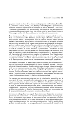 Textos sobre Sostenibilidad

51

que parece evidente en el caso de las ciudades ideales propuestas por Aristóteles, Tomás Moro, Campanella, Scamozzi, Fourier, Cabet, Bellamy o incluso Kropotkin e igualmente en las
propuestas urbanísticas supuestamente no ideológicas de Howard, Haussman, Cerdá, Soria,
Hilberseimer, Frank Lloyd Wright o Le Corbusier, lo es igualmente para aquellas ensoñaciones pretendidamente abiertas de época más reciente, como las de Archigram, Constant o
Friedman, por nombrar sólo algunas de las utopías tecnológicas de los años sesenta.
Todas ellas proponen soluciones ﬁnales para la disposición y la organización de las actividades y las construcciones sobre el territorio, e incluso llegan a describir y representar con
minuciosidad el aspecto y la conﬁguración ﬁnales de todos los elementos urbanos, pero en
los pocos casos en los que se describen con similar minuciosidad los organismos que toman
decisiones sobre la organización de lo social, nunca se plantea la posibilidad de que dichos organismos puedan optar por soluciones fuera del modelo propuesto. La solución es apriorística.
Las decisiones las toman, de una vez por todas y de forma inamovible, entes abstractos como
el Estado, la Sociedad o, en su caso, la Comuna. El papel asignado a la ciudadanía en todos
los modelos es el de meros ﬁgurantes pasivos cuyo bienestar dependerá exclusivamente de su
grado de acuerdo con el modelo propuesto (sólo el cristiano será feliz en la ciudad cristiana;
sólo el comunista en la comunista; sólo el anarquista en la anarquista; sólo el situacionista en
la situacionista) Podría decirse que detrás de todo modelo urbano se esconde, implícitamente,
una propuesta autoritaria o, si se desea expresar con menor contundencia, que la mayor parte
de las utopías y modelos urbanos han sido fundamentalmente construcciones heterónomas .
Esta hipótesis, naturalmente, no pretende obviar la función ejemplar, en ocasiones metafórica,
que conscientemente han asignado a los modelos aquellos que los han elaborado a lo largo de
la historia (Ebenezar Howard, por ejemplo, recalcaba que su propuesta gráﬁca para la ciudad–
jardín era «un esquema, no un precepto» y que debía adaptarse a las condiciones especíﬁcas
de cada lugar), pero sí poner en relieve el hecho signiﬁcativo de que no se haya considerado
relevante, a la hora de elaborarlos, reﬂexionar sobre los mecanismos para la posible transformación a lo largo del tiempo de esas construcciones ideales, pasando por alto la evidencia del
carácter fundamentalmente dinámico y dialéctico del fenómeno urbano.
Por otra parte, esta ausencia de convergencia entre la reﬂexión sobre los modelos para la
construcción de lo real y la reﬂexión sobre quién y cómo se debe construir y transformar lo
real, por supuesto, no es un fenómeno exclusivo del ámbito del urbanismo, aunque sea allí
donde se presenta ahora de la forma más ﬂagrante y de más desastrosos resultados. Pertenece,
de hecho, al campo del debate irresuelto entre poder y conocimiento, entre ﬁnes y medios,
entre autonomía y heteronomía, que ocupa a la ﬁlosofía política desde tiempos inmemoriales,
un debate para profundizar en el cual no disponemos ahora de espacio ni tiempo, aunque sea
de fundamental interés para los argumentos que estamos desarrollando.
Conviene, sin embargo, hacer una pequeña disgresión respecto al eje central de nuestra argumentación para hacer mención a un momento histórico particularmente virulento y signiﬁcativo de este debate, el que enfrentó las posiciones de los mal bautizados como socialistas
utópicos y socialistas cientíﬁcos en la Primera Internacional, un debate del que habría de derivarse la histórica y desastrosa sima entre marxismo y anarquismo. El núcleo de dicho debate
giraba en torno a la necesidad o no de vanguardias para la transformación de lo social y en el

 