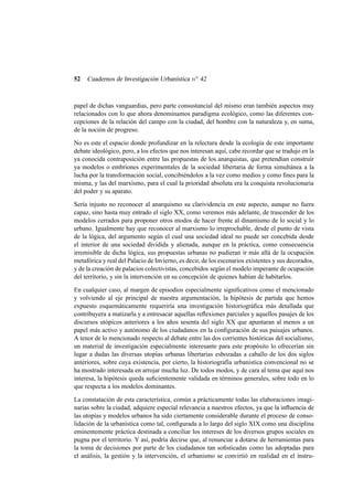 52

Cuadernos de Investigación Urbanística n o 42

papel de dichas vanguardias, pero parte consustancial del mismo eran también aspectos muy
relacionados con lo que ahora denominamos paradigma ecológico, como las diferentes concepciones de la relación del campo con la ciudad, del hombre con la naturaleza y, en suma,
de la noción de progreso.
No es este el espacio donde profundizar en la relectura desde la ecología de este importante
debate ideológico, pero, a los efectos que nos interesan aquí, cabe recordar que se tradujo en la
ya conocida contraposición entre las propuestas de los anarquistas, que pretendían construir
ya modelos o embriones experimentales de la sociedad libertaria de forma simultánea a la
lucha por la transformación social, concibiéndolos a la vez como medios y como ﬁnes para la
misma, y las del marxismo, para el cual la prioridad absoluta era la conquista revolucionaria
del poder y su aparato.
Sería injusto no reconocer al anarquismo su clarividencia en este aspecto, aunque no fuera
capaz, sino hasta muy entrado el siglo XX, como veremos más adelante, de trascender de los
modelos cerrados para proponer otros modos de hacer frente al dinamismo de lo social y lo
urbano. Igualmente hay que reconocer al marxismo lo irreprochable, desde el punto de vista
de la lógica, del argumento según el cual una sociedad ideal no puede ser concebida desde
el interior de una sociedad dividida y alienada, aunque en la práctica, como consecuencia
irremisible de dicha lógica, sus propuestas urbanas no pudieran ir más allá de la ocupación
metafórica y real del Palacio de Invierno, es decir, de los escenarios existentes y sus decorados,
y de la creación de palacios colectivistas, concebidos según el modelo imperante de ocupación
del territorio, y sin la intervención en su concepción de quienes habían de habitarlos.
En cualquier caso, al margen de episodios especialmente signiﬁcativos como el mencionado
y volviendo al eje principal de nuestra argumentación, la hipótesis de partida que hemos
expuesto esquemáticamente requeriría una investigación historiográﬁca más detallada que
contribuyera a matizarla y a entresacar aquellas reﬂexiones parciales y aquellos pasajes de los
discursos utópicos anteriores a los años sesenta del siglo XX que apuntaran al menos a un
papel más activo y autónomo de los ciudadanos en la conﬁguración de sus paisajes urbanos.
A tenor de lo mencionado respecto al debate entre las dos corrientes históricas del socialismo,
un material de investigación especialmente interesante para este propósito lo ofrecerían sin
lugar a dudas las diversas utopías urbanas libertarias esbozadas a caballo de los dos siglos
anteriores, sobre cuya existencia, por cierto, la historiografía urbanística convencional no se
ha mostrado interesada en arrojar mucha luz. De todos modos, y de cara al tema que aquí nos
interesa, la hipótesis queda suﬁcientemente validada en términos generales, sobre todo en lo
que respecta a los modelos dominantes.
La constatación de esta característica, común a prácticamente todas las elaboraciones imaginarias sobre la ciudad, adquiere especial relevancia a nuestros efectos, ya que la inﬂuencia de
las utopías y modelos urbanos ha sido ciertamente considerable durante el proceso de consolidación de la urbanística como tal, conﬁgurada a lo largo del siglo XIX como una disciplina
eminentemente práctica destinada a conciliar los intereses de los diversos grupos sociales en
pugna por el territorio. Y así, podría decirse que, al renunciar a dotarse de herramientas para
la toma de decisiones por parte de los ciudadanos tan soﬁsticadas como las adoptadas para
el análisis, la gestión y la intervención, el urbanismo se convirtió en realidad en el instru-

 