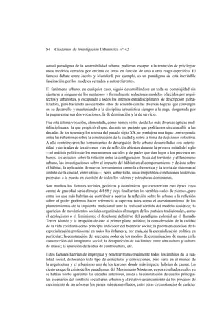 54

Cuadernos de Investigación Urbanística n o 42

actual paradigma de la sostenibilidad urbana, pudieron escapar a la tentación de privilegiar
unos modelos cerrados por encima de otros en función de uno u otro rasgo especíﬁco. El
famoso debate entre Jacobs y Mumford, por ejemplo, es un paradigma de esta inevitable
fascinación por los modelos cerrados y autorreferentes.
El fenómeno urbano, en cualquier caso, siguió desarrollándose en toda su complejidad sin
ajustarse a ninguno de los suntuosos y formalmente seductores modelos ofrecidos por arquitectos y urbanistas, y escapando a todos los intentos extradisciplinares de descripción globalizadora, pero haciendo uso de todos ellos de acuerdo con las diversas lógicas que convergen
en su desarrollo y manteniendo a la disciplina urbanística siempre a la zaga, desgarrada por
la pugna entre sus dos vocaciones, la de dominación y la de servicio.
Fue esta última vocación, alimentada, como hemos visto, desde las más diversas ópticas multidisciplinares, la que propició el que, durante un período que podríamos circunscribir a las
décadas de los sesenta y los setenta del pasado siglo XX, se produjera una fugaz convergencia
entre las reﬂexiones sobre la construcción de la ciudad y sobre la toma de decisiones colectiva.
A ello contribuyeron las herramientas de descripción de lo urbano desarrolladas con anterioridad y derivadas de las diversas vías de reﬂexión abiertas durante la primera mitad del siglo
—el análisis político de los mecanismos sociales y de poder que dan lugar a los procesos urbanos, los estudios sobre la relación entre la conﬁguración física del territorio y el fenómeno
urbano, las investigaciones sobre el impacto del hábitat en el comportamiento y de éste sobre
el hábitat, la aplicación de nuevas herramientas como la cibernética y la teoría de sistemas al
ámbito de la ciudad, entre otros—, pero, sobre todo, unas irrepetibles condiciones históricas
propicias a la puesta en cuestión de todos los valores y estructuras dominantes.
Son muchos los factores sociales, políticos y económicos que caracterizan esta época cuyo
centro de gravedad sería el mayo del 68 y cuyo ﬁnal serían los terribles «años de plomo», pero
entre los que más habrían de contribuir a acercar la reﬂexión sobre lo urbano a la reﬂexión
sobre el poder podemos hacer referencia a aspectos tales como el cuestionamiento de los
planteamientos de la izquierda tradicional ante la realidad sórdida del modelo soviético; la
aparición de movimientos sociales organizados al margen de los partidos tradicionales, como
el ecologismo o el feminismo; el desplome deﬁnitivo del paradigma colonial en el llamado
Tercer Mundo y la irrupción de éste al primer plano político; la consideración de la calidad
de la vida cotidiana como principal indicador del bienestar social; la puesta en cuestión de la
especialización profesional en todos los órdenes y, por ende, de la especialización política en
particular; la constatación del creciente poder de los medios de comunicación de masas en la
construcción del imaginario social; la desaparición de los límites entre alta cultura y cultura
de masas; la aparición de la idea de contracultura, etc.
Estos factores habrían de impregnar y penetrar transversalmente todos los ámbitos de la realidad social, dislocando todo tipo de estructuras y convicciones, pero sería en el mundo de
la arquitectura y el urbanismo uno de los terrenos donde más impacto habrían de causar. Lo
cierto es que la crisis de los paradigmas del Movimiento Moderno, cuyos resultados reales ya
se habían hecho aparentes las décadas anteriores, unida a la constatación de que los principales escenarios del conﬂicto social eran urbanos y al relativo estancamiento de los procesos de
crecimiento de las urbes en los países más desarrollados, entre otras circunstancias de carácter

 