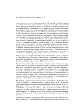 56

Cuadernos de Investigación Urbanística n o 42

y participación, fruto de una prolija y apasionada labor de equipo desarrollada a lo largo de
años, emprendió la ambiciosa tarea de intentar conﬁgurar un modelo urbano verdaderamente
abierto, proponiendo con enorme lucidez una vía para superar la contradicción intrínseca entre
la necesidad de recurrir a modelos y el carácter fundamentalmente cerrado de todo modelo.
Puede decirse, que es el primer modelo concebido desde la óptica de la autonomía. Aunque su
obra gozó de fama desde el momento de su publicación, en parte debido al prestigio anterior
de Alexander como autor de algunas de las reﬂexiones más interesantes en torno al paradigma
cibernético aplicado al ámbito de la arquitectura y en parte por la evidente solidez del tratado,
construido a partir de un cúmulo ingente de información, lo cierto es que prácticamente nadie
en su momento supo vislumbrar desde el ámbito de la disciplina urbanística las verdaderas
implicaciones que podía tener la vía propuesta para una profunda revisión de la disciplina que
la acercara a su vocación subyacente de instrumento al servicio de los ciudadanos. Se pueden
apuntar muchos motivos para que esto ocurriera y para que ni siquiera el propio Alexander
haya podido seguir desarrollando dicha vía, pero no se puede pasar por alto el hecho de que
su propuesta constituyera implícitamente un sólido tratado de urbanismo anarquista, el más
coherente y convincente nunca realizado, asociado explícitamente a una propuesta radical de
transformación social desde la óptica de la autonomía y lo comunitario. En ese sentido, era
un salto demasiado adelante para el paradigma progresista dominante aún en la época.
Lo cierto es que, en cualquier caso, no había llegado el momento para que este fugaz proceso
de convergencia entre las reﬂexiones y propuestas sobre la ciudad y sobre el modo de construirla desde abajo pudieran consolidarse en la forma de nuevas herramientas disciplinares.
Eran diversos los factores que se oponían al éxito de este proceso.
Por una parte, el urbanismo de los años sesenta y setenta aún seguía manteniendo una importante función como herramienta de dominación; no había entrado en crisis como disciplina
y ello seguía alimentando la ilusión progresista de que la mejor forma de que respondiera a
su hipotética vocación de servicio a la comunidad era profundizar y hacer efectivas las herramientas de regulación y de consenso implícitas en su cuerpo disciplinar consolidado. En lo
que se reﬁere al ámbito de la ciencia y la cultura, la clara amenaza de derrumbamiento de los
límites disciplinares imperantes, puso en marcha una estrategia decidida de recuperación del
terreno por parte de las esferas de conocimiento relacionadas con los mecanismos de poder,
cuyo objetivo ﬁnal era devolver su prestigio al pensamiento experto.
Por otra parte, la mezcla de ingenuidad, digresión, experimentalismo y dogmatismo de muchas de las propuestas y experiencias surgidas al calor del periodo, unido a las profundas
transformaciones sociales y económicas experimentadas a nivel planetario a raíz de las crisis
del petróleo, condujeron en deﬁnitiva al descrédito de estas vías de reﬂexión y experimentación durante los opulentos años ochenta y noventa. El aforismo un camello es un caballo
diseñado por un comité resume de forma muy gráﬁca la actitud consagrada de desprecio, basada supuestamente en el concepto de eﬁcacia, por parte de la intelligentsia ante cualquier
propuesta referida a uno de los ejes fundamentales de estas reﬂexiones como es el diseño
participativo.
La irrupción del paradigma posmoderno en el mundo de la arquitectura y el urbanismo a ﬁnales de los años setenta y principios de los ochenta puede considerarse como el inicio del último

 