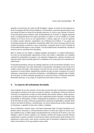Textos sobre Sostenibilidad

57

episodio en este proceso de vuelta al redil disciplinar: aunque, al socaire de una respuesta radical a los dogmas del Movimiento Moderno, el Postmodern se presenta aparentemente como
una síntesis de todos los temas de las décadas anteriores, lo cierto es que, durante el trayecto,
el tema del poder parecer haberse caído accidentalmente por la borda. La alegada saturación
frente a la hiperpolitización de la época precedente se traduce en una fe meliﬂua en el poder
redentor de la buena forma ya sea arquitectónica o urbana, capaz por sí sola de regenerar
los tejidos sociales enfermos, ungiéndolos con el bálsamo de la belleza. Y así, parece que
el principal pecado de las propuestas racionalistas había sido el de la homogeneidad formal,
creadora de paisajes monótonos y poco estimulantes, un pecado frente al cual el remedio de
la diversidad formal aparece como evidente. Una diversidad formal, naturalmente, oﬁciada en
exclusiva por los sacerdotes de la disciplina.
Bajo la sombra de este amplio y ambiguo paraguas posmoderno, ni siquiera planteamientos como los del denominado regionalismo crítico, más sólidos y planteados con verdadera
voluntad de continuidad con respecto a las anteriores indagaciones, supieron incorporar una
reﬂexión lúcida sobre el posible papel de la ciudadanía en la consecución de la ansiada diversidad formal.
El episodio posmoderno, del que sin embargo nadie hoy en día osa declararse heredero, sirvió
así como instrumento clave para obstaculizar la amenazante convergencia entre teorías de la
ciudad y teorías del poder y para preparar el terreno de cara al nuevo reparto de papeles que
caracterizó la escena urbano–arquitectónica durante los años noventa, un reparto en el cual el
urbanismo convencional se encontró involuntaria e ineludiblemente atrapado bajo el disfraz
de Cenicienta. En efecto, habiendo apostado por la carta de la Forma, el Urbanismo descubrió
demasiado tarde que, en ese juego, la Arquitectura tenía todas las bazas a su favor.

4. La muerte del urbanismo heredado
Entre mediados de los años ochenta y de los años noventa del siglo recientemente terminado,
la divergencia cristalizó así de nuevo en todos los órdenes. Arropada por el discurso del ﬁn de
la historia, la Arquitectura se erigió en reina absoluta del escenario urbano y, desde entonces,
se ha dedicado a ejecutar ad nauseam las más complicadas piruetas formales, oscilando entre
la banalidad, la solemnidad y el delirio. Impregnado de pedantería y de lecturas mal digeridas
de las ﬁlosofías de moda, el discurso arquitectónico dominante ha aplaudido y alentado desde
el inicio este baile de disfraces, contribuyendo, con cínica melancolía que oculta a duras penas
el entusiasmo, a agrandar la sima entre ciudad y ciudadano.
Para el Urbanismo, mientras tanto, se ha hecho demasiado tarde. Su lógica disciplinar no le
permite ofrecer emociones y estremecimientos estéticos al ritmo que exigen los nuevos tiempos mediáticos pero, al haber optado conceptualmente por el discurso de la forma, se ha visto
obligado a dejar el terreno expedito a las rutilantes estrellas del siempre renovado Parnaso
arquitectónico, quienes conciben la intervención urbana exclusivamente desde la óptica de la
arquitectura a gran escala, como nuevas ocasiones para el lucimiento compositivo sobre los
lienzos más extensos en los que pudieron nunca soñar.

 