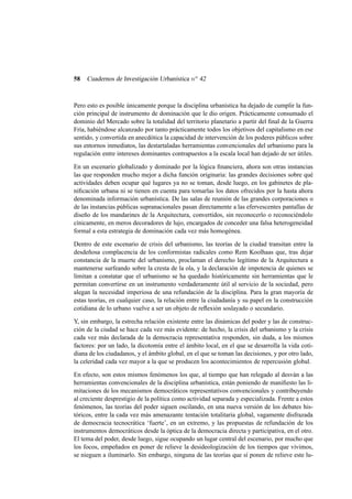 58

Cuadernos de Investigación Urbanística n o 42

Pero esto es posible únicamente porque la disciplina urbanística ha dejado de cumplir la función principal de instrumento de dominación que le dio origen. Prácticamente consumado el
dominio del Mercado sobre la totalidad del territorio planetario a partir del ﬁnal de la Guerra
Fría, habiéndose alcanzado por tanto prácticamente todos los objetivos del capitalismo en ese
sentido, y convertida en anecdótica la capacidad de intervención de los poderes públicos sobre
sus entornos inmediatos, las destartaladas herramientas convencionales del urbanismo para la
regulación entre intereses dominantes contrapuestos a la escala local han dejado de ser útiles.
En un escenario globalizado y dominado por la lógica ﬁnanciera, ahora son otras instancias
las que responden mucho mejor a dicha función originaria: las grandes decisiones sobre qué
actividades deben ocupar qué lugares ya no se toman, desde luego, en los gabinetes de planiﬁcación urbana ni se tienen en cuenta para tomarlas los datos ofrecidos por la hasta ahora
denominada información urbanística. De las salas de reunión de las grandes corporaciones o
de las instancias públicas supranacionales pasan directamente a las efervescentes pantallas de
diseño de los mandarines de la Arquitectura, convertidos, sin reconocerlo o reconociéndolo
cínicamente, en meros decoradores de lujo, encargados de conceder una falsa heterogeneidad
formal a esta estrategia de dominación cada vez más homogénea.
Dentro de este escenario de crisis del urbanismo, las teorías de la ciudad transitan entre la
desdeñosa complacencia de los conformistas radicales como Rem Koolhaas que, tras dejar
constancia de la muerte del urbanismo, proclaman el derecho legítimo de la Arquitectura a
mantenerse surfeando sobre la cresta de la ola, y la declaración de impotencia de quienes se
limitan a constatar que el urbanismo se ha quedado históricamente sin herramientas que le
permitan convertirse en un instrumento verdaderamente útil al servicio de la sociedad, pero
alegan la necesidad imperiosa de una refundación de la disciplina. Para la gran mayoría de
estas teorías, en cualquier caso, la relación entre la ciudadanía y su papel en la construcción
cotidiana de lo urbano vuelve a ser un objeto de reﬂexión soslayado o secundario.
Y, sin embargo, la estrecha relación existente entre las dinámicas del poder y las de construcción de la ciudad se hace cada vez más evidente: de hecho, la crisis del urbanismo y la crisis
cada vez más declarada de la democracia representativa responden, sin duda, a los mismos
factores: por un lado, la dicotomía entre el ámbito local, en el que se desarrolla la vida cotidiana de los ciudadanos, y el ámbito global, en el que se toman las decisiones, y por otro lado,
la celeridad cada vez mayor a la que se producen los acontecimientos de repercusión global.
En efecto, son estos mismos fenómenos los que, al tiempo que han relegado al desván a las
herramientas convencionales de la disciplina urbanística, están poniendo de maniﬁesto las limitaciones de los mecanismos democráticos representativos convencionales y contribuyendo
al creciente desprestigio de la política como actividad separada y especializada. Frente a estos
fenómenos, las teorías del poder siguen oscilando, en una nueva versión de los debates históricos, entre la cada vez más amenazante tentación totalitaria global, vagamente disfrazada
de democracia tecnocrática ‘fuerte’, en un extremo, y las propuestas de refundación de los
instrumentos democráticos desde la óptica de la democracia directa y participativa, en el otro.
El tema del poder, desde luego, sigue ocupando un lugar central del escenario, por mucho que
los focos, empeñados en poner de relieve la desideologización de los tiempos que vivimos,
se nieguen a iluminarlo. Sin embargo, ninguna de las teorías que sí ponen de relieve este lu-

 
