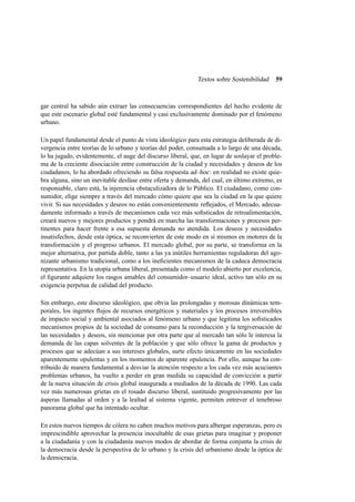 Textos sobre Sostenibilidad

59

gar central ha sabido aún extraer las consecuencias correspondientes del hecho evidente de
que este escenario global esté fundamental y casi exclusivamente dominado por el fenómeno
urbano.
Un papel fundamental desde el punto de vista ideológico para esta estrategia deliberada de divergencia entre teorías de lo urbano y teorías del poder, consumada a lo largo de una década,
lo ha jugado, evidentemente, el auge del discurso liberal, que, en lugar de soslayar el problema de la creciente disociación entre construcción de la ciudad y necesidades y deseos de los
ciudadanos, lo ha abordado ofreciendo su falsa respuesta ad–hoc : en realidad no existe quiebra alguna, sino un inevitable desfase entre oferta y demanda, del cual, en último extremo, es
responsable, claro está, la injerencia obstaculizadora de lo Público. El ciudadano, como consumidor, elige siempre a través del mercado cómo quiere que sea la ciudad en la que quiere
vivir. Si sus necesidades y deseos no están convenientemente reﬂejados, el Mercado, adecuadamente informado a través de mecanismos cada vez más soﬁsticados de retroalimentación,
creará nuevos y mejores productos y pondrá en marcha las transformaciones y procesos pertinentes para hacer frente a esa supuesta demanda no atendida. Los deseos y necesidades
insatisfechos, desde esta óptica, se reconvierten de este modo en sí mismos en motores de la
transformación y el progreso urbanos. El mercado global, por su parte, se transforma en la
mejor alternativa, por partida doble, tanto a las ya inútiles herramientas reguladoras del agonizante urbanismo tradicional, como a los ineﬁcientes mecanismos de la caduca democracia
representativa. En la utopía urbana liberal, presentada como el modelo abierto por excelencia,
el ﬁgurante adquiere los rasgos amables del consumidor–usuario ideal, activo tan sólo en su
exigencia perpetua de calidad del producto.
Sin embargo, este discurso ideológico, que obvia las prolongadas y morosas dinámicas temporales, los ingentes ﬂujos de recursos energéticos y materiales y los procesos irreversibles
de impacto social y ambiental asociados al fenómeno urbano y que legitima los soﬁsticados
mecanismos propios de la sociedad de consumo para la reconducción y la tergiversación de
las necesidades y deseos, sin mencionar por otra parte que al mercado tan sólo le interesa la
demanda de las capas solventes de la población y que sólo ofrece la gama de productos y
procesos que se adecúan a sus intereses globales, surte efecto únicamente en las sociedades
aparentemente opulentas y en los momentos de aparente opulencia. Por ello, aunque ha contribuido de manera fundamental a desviar la atención respecto a los cada vez más acuciantes
problemas urbanos, ha vuelto a perder en gran medida su capacidad de convicción a partir
de la nueva situación de crisis global inaugurada a mediados de la década de 1990. Las cada
vez más numerosas grietas en el rosado discurso liberal, sustituido progresivamente por las
ásperas llamadas al orden y a la lealtad al sistema vigente, permiten entrever el tenebroso
panorama global que ha intentado ocultar.
En estos nuevos tiempos de cólera no caben muchos motivos para albergar esperanzas, pero es
imprescindible aprovechar la presencia inocultable de esas grietas para imaginar y proponer
a la ciudadanía y con la ciudadanía nuevos modos de abordar de forma conjunta la crisis de
la democracia desde la perspectiva de lo urbano y la crisis del urbanismo desde la óptica de
la democracia.

 