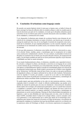 60

Cuadernos de Investigación Urbanística n o 42

5.

Conclusión: El urbanismo como lenguaje común

De acuerdo con nuestra hipótesis inicial, la tarea que se impone, pues, es hallar la forma de
hacer converger las líneas de reﬂexión sobre los modelos urbanos y sobre los modelos para la
toma de decisiones por parte de los ciudadanos, de modo que la disciplina urbanística pueda
convertirse en una vía efectiva para salvar la creciente disociación entre necesidades y deseo
de los ciudadanos y construcción de la ciudad.
Y así, desposeído el urbanismo para siempre de su primera función como elemento de articulación de las estrategias dominantes en cuanto al territorio, una función que el mercado se
encarga de cumplir por otras vías, tal vez sea llegado el momento de recuperarlo como instrumento de lo comunitario, de que responda plenamente a su otra vocación originaria, de que
se transforme en un instrumento de cambio social y de resistencia frente al poder omnímodo
del mercado.
El reto que debe proponerse el urbanismo como ámbito de reﬂexión e intervención es, pues,
el de articular formas, medidas, pautas y metodologías para la recuperación de la ciudad
como construcción verdaderamente colectiva. En caso contrario, la pretendida revisión de la
disciplina no constituirá sino un intento, por otra parte abocado al fracaso, de recuperación del
poder y los privilegios perdidos por parte de un sector profesional especíﬁco cuyas funciones
y habilidades son cada vez menos necesarias.
En un mundo fundamentalmente urbano, el urbanismo, entendido como capacidad de describir, articular y conﬁgurar lo urbano, está abocado a convertirse en un lenguaje de uso común
y existen síntomas de que el fenómeno ya se está produciendo. De hecho, la idea de participación aparece ya indisolublemente ligada al concepto de sostenibilidad urbana en la mayoría de
las propuestas institucionales que, desde la óptica convencional de lo Público como regulador
de las ‘disfunciones’ del Mercado, tratan de hacer frente a los cada vez más graves problemas
de degradación urbana y de impacto ambiental de las urbes de todo el planeta. Herramientas
como las Agendas 21 Locales, por ejemplo, y a pesar de su uso cada vez más banalizado,
suponen un buen punto de partida para la creación de nuevos instrumentos y metodologías de
planiﬁcación urbana concebidos desde el protagonismo ciudadano.
No queda espacio aquí para profundizar en las cada vez más numerosas prácticas y teorías,
originadas desde la sociedad civil o desde la reﬂexión multidisciplinar, que pueden servir
también de material de partida para esta tarea de refundación o desconstrucción disciplinar
desde la óptica de la ecología y de la democracia participativa, pero sí se puede hacer mención
a vuelapluma a conceptos como el de huella ecológica, que aportan una nueva visión de la
ciudad como artefacto material y su impacto ambiental; a las propuestas y metodologías de
planeamiento en acción (action planning , Planning for Real ) desarrolladas principalmente en
Inglaterra y cada vez más difundidas por toda Europa junto con otras, como los talleres de
futuro EASW, concebidas desde el campo de la ecología urbana; a nuevos conceptos como
el de gobernanza o el de empowerment que se abren paso dentro de la terminología socio–
urbanística para intentar dar cuenta de la reversión en el ﬂujo de decisiones; a las prácticas de
participación ciudadana en el gobierno local que han proliferado a partir de o en relación con
la experiencia señera de Portoalegre en Brasil; a las diversas experiencias de autogestión y

 