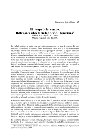 Textos sobre Sostenibilidad

67

El tiempo de las cerezas.
Reﬂexiones sobre la ciudad desde el feminismo1
I SABEL V ELÁZQUEZ VALORIA
Madrid (España), julio de 2000.

La ciudad constituye el medio en el que vivimos una mayoría creciente de personas. De manera sutil y continuada su diseño y forma de funcionar afecta, más de lo que normalmente
se percibe a simple vista, a nuestra actividad y percepción cotidiana. El espacio tiene esa
peculiaridad de ser envolvente e inevitable, lo que lo hace a veces invisible a nuestros ojos.
Cuántas veces discutiendo de estos temas, no aparece la extrañeza en nuestros interlocutores al plantear que la construcción del espacio en general no nos encamina, ni ha reﬂejado
nunca algo más que la estructura de poder que atenaza nuestra sociedad. Y en el interior de
esa red, la posición de las mujeres es coherente con lo poco avanzado en la igualdad real.
Bajo el camuﬂaje de la neutralidad, el espacio urbano esconde unas reglas que corresponden
exactamente a la estructura de poderes y relaciones que rigen nuestra sociedad.
Comentamos que, aparentemente, la imagen del entorno urbano se disfraza de una opaca
neutralidad. En contados casos existen prohibiciones de acceso a determinadas partes de la
ciudad. Las barreras invisibles, el control real de la ciudad es tan fuerte que no necesita de
barreras materiales. Los espacios que la mujer usa efectivamente están bien delimitados en el
mapa mental de casi todas las ciudadanas, con especiﬁcidad de lugares y de tiempos. Si hiciéramos un balance del espacio/tiempo útil, en oposición al construido, de las zonas urbanas
disponibles para aquellos que no recurren a la violencia como modo de relación con sus semejantes (en general las mujeres, los ancianos, niños o varones con algún handicap ), saldría a
la luz la superposición de mapas diferentes que deﬁnen el territorio de la ciudad. Cada mujer
aprende desde la infancia cuales son los lugares y los tiempos en que no puede hacer uso de
la ciudad. Algunos jueces se encargan de tiempo en tiempo, en caso de duda, de puntualizar
estos espacios prohibidos en las sentencias inauditas que suelen brotar extemporáneamente,
en medio de la limada corrección política de nuestro lenguaje.
Las ciudades son el símbolo de la acción humana sobre el planeta: en muchos casos testimonio
de los mayores logros en cuanto a creación de espacios, en otros muchos también el testimonio en piedra de las diferencia, de la desigualdad, de las interrelaciones que tejen nuestras
vidas cotidianas. La ciudad es una amalgama de espacios creados mediante alquimia política, económica y social de sus habitantes, sobre la base de proyectos y planes elaborados por
técnicos y contados elementos en los que delegamos el poder de decisión. El economista J.K.
Galbraith describe nuestra sociedad como una «tecnoestructura», una suerte de burocracia en
la que el control de la toma de decisiones pertenece a una casta de «técnicos especializados».
En las últimas décadas, y sólo en ese tiempo, las mujeres hemos conseguido nominalmente la
posibilidad de ir y venir, más o menos a nuestra voluntad por la ciudad. En tiempos anteriores,
1
Este texto ha sido publicado en la revista ZEHAR número 43 del Centro ARTELEKU de la Diputación Foral
de Gipuzkoa, en el verano de 2000.

 