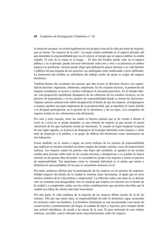 68

Cuadernos de Investigación Urbanística n o 42

la situación era peor: no existía legitimación social para el uso de la calle por parte de mujeres,
que no fueran ‘las mujeres de la calle’. La mujer estaba conﬁnada en el espacio privado, del
que detentaba la responsabilidad pero no el control, al tiempo que el espacio público le estaba
vedado. El sitio de la mujer es el hogar. . . El sitio del hombre puede estar en el espacio
público y en el privado: puede moverse libremente entre uno y otro y su presencia en ambos
espacios es pertinente. Incluso puede elegir qué dedicación quiere destinar a su vida familiar
o pública sin que ninguna de las opciones sea catalogada como inadecuada o poco ediﬁcante.
La autonomía del hombre es subsidiaria del trabajo oculto de quien se ocupa del espacio
doméstico.
También hemos ido escalando las carreras que dan acceso al fáctotum técnico con capacidad de decisión: ingenieras, urbanistas, arquitectas. En las escuelas técnicas, la proporción de
mujeres estudiantes se acerca o incluso sobrepasa el cincuenta porciento. En el mundo laboral, esta proporción equilibrada desaparece de las cabeceras de los estudios técnicos, en los
premios de arquitectura o en los puestos de responsabilidad donde se toman las decisiones.
Algunos autores achacan esta súbita desaparición al hecho de que las mujeres, al emparejarse
o casarse, pierden una parte importante de su productividad, que se transﬁere al varón, debido
a la desigual participación en la gestión de lo doméstico y de los hijos. Las compañías de
seguros avalan en sus valoraciones esta aﬁrmación.
Por ésta y otras razones, entre las cuales la barrera cultural que se ha venido a llamar el
techo de cristal no se puede desdeñar, es una minoría de mujeres la que accede al sancta
sanctorum de los que realmente toman las decisiones. Y, cuando se logra traspasar la puerta
de este lugar sagrado, es al precio de despojarse de la propia identidad como mujeres y sobre
todo de renunciar a la palabra, a la queja, de abdicar del feminismo como instrumento de
reivindicación.
Existe también, no lo vamos a negar, un cierto rechazo de los puestos de responsabilidad
que implican en nuestra sociedad un fuerte empleo de tiempo, muchas veces de manera harto
ineﬁcaz. Las mujeres copan los puestos más bajos del escalafón, se igualan en las escalas
medias para jóvenes sobre todo en las escalas técnicas y desaparecen o se quedan en franca
minoría en las gamas altas del poder. La sociedad no ayuda a las mujeres a entrar en puestos
de responsabilidad. Tan importante como la voluntad individual es el medio que realza o
difumina las personalidades de los que se encuentran inmersos en él.
Por tanto, podemos aﬁrmar que la participación de las mujeres en los puestos de responsabilidad respecto del diseño de la ciudad es mínima, léase inexistente, al igual que en otros
muchos ámbitos de la vida política o empresarial. La reﬂexión sobre este tema no se detiene
sólo en constatar esta desigualdad, sino en analizar qué implica en relación con el diseño de
la ciudad y a comprender cuáles son las sutiles combinaciones que permiten descifrar que la
ciudad sea reﬂejo de valores más bien masculinos.
Por otra parte, la vida cotidiana de la mayoría de las mujeres diﬁere mucho de la de los
varones. Ello por una razón clara, la responsabilidad de todo lo doméstico sigue recayendo
en exclusiva sobre sus hombros. Los hombres lentamente se van incorporando a las tareas de
conservación y mantenimiento del hogar, al cuidado de hijos y mayores, pero siempre desde
una actitud subsidiaria, de ayuda a las tareas de la casa. El peso principal de este trabajo
continuo, invisible y poco valorado recae mayoritariamente sobre las mujeres.

 